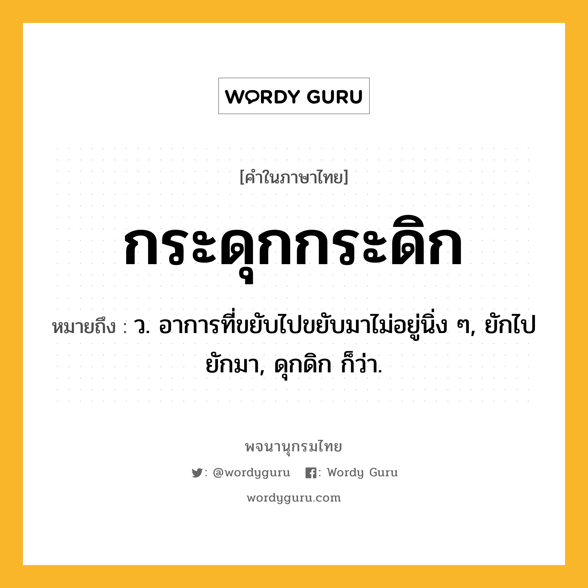 กระดุกกระดิก หมายถึงอะไร?, คำในภาษาไทย กระดุกกระดิก หมายถึง ว. อาการที่ขยับไปขยับมาไม่อยู่นิ่ง ๆ, ยักไปยักมา, ดุกดิก ก็ว่า.