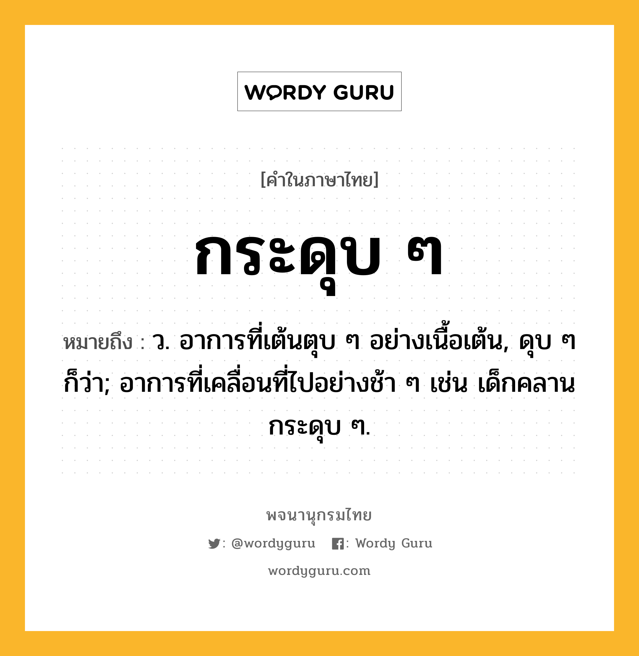 กระดุบ ๆ หมายถึงอะไร?, คำในภาษาไทย กระดุบ ๆ หมายถึง ว. อาการที่เต้นตุบ ๆ อย่างเนื้อเต้น, ดุบ ๆ ก็ว่า; อาการที่เคลื่อนที่ไปอย่างช้า ๆ เช่น เด็กคลานกระดุบ ๆ.