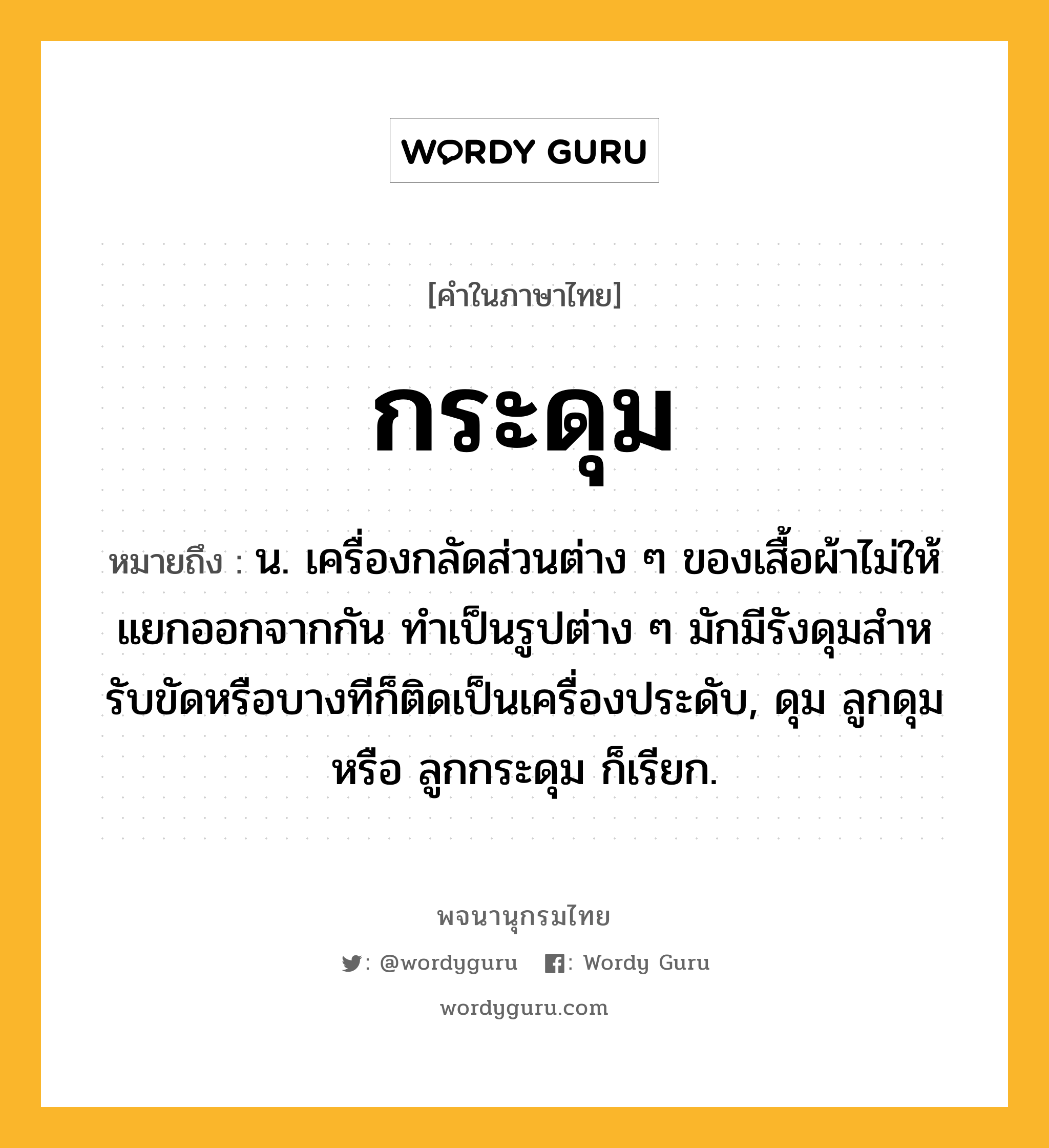 กระดุม ความหมาย หมายถึงอะไร?, คำในภาษาไทย กระดุม หมายถึง น. เครื่องกลัดส่วนต่าง ๆ ของเสื้อผ้าไม่ให้แยกออกจากกัน ทําเป็นรูปต่าง ๆ มักมีรังดุมสําหรับขัดหรือบางทีก็ติดเป็นเครื่องประดับ, ดุม ลูกดุม หรือ ลูกกระดุม ก็เรียก.