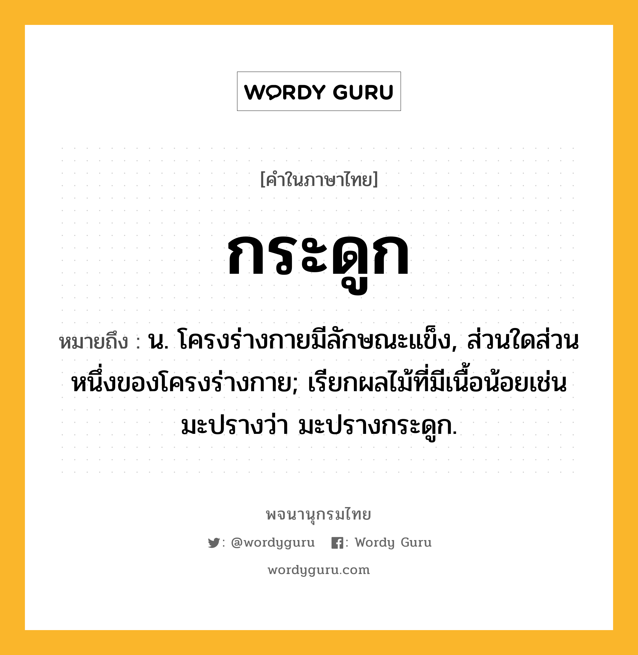 กระดูก หมายถึงอะไร?, คำในภาษาไทย กระดูก หมายถึง น. โครงร่างกายมีลักษณะแข็ง, ส่วนใดส่วนหนึ่งของโครงร่างกาย; เรียกผลไม้ที่มีเนื้อน้อยเช่น มะปรางว่า มะปรางกระดูก.