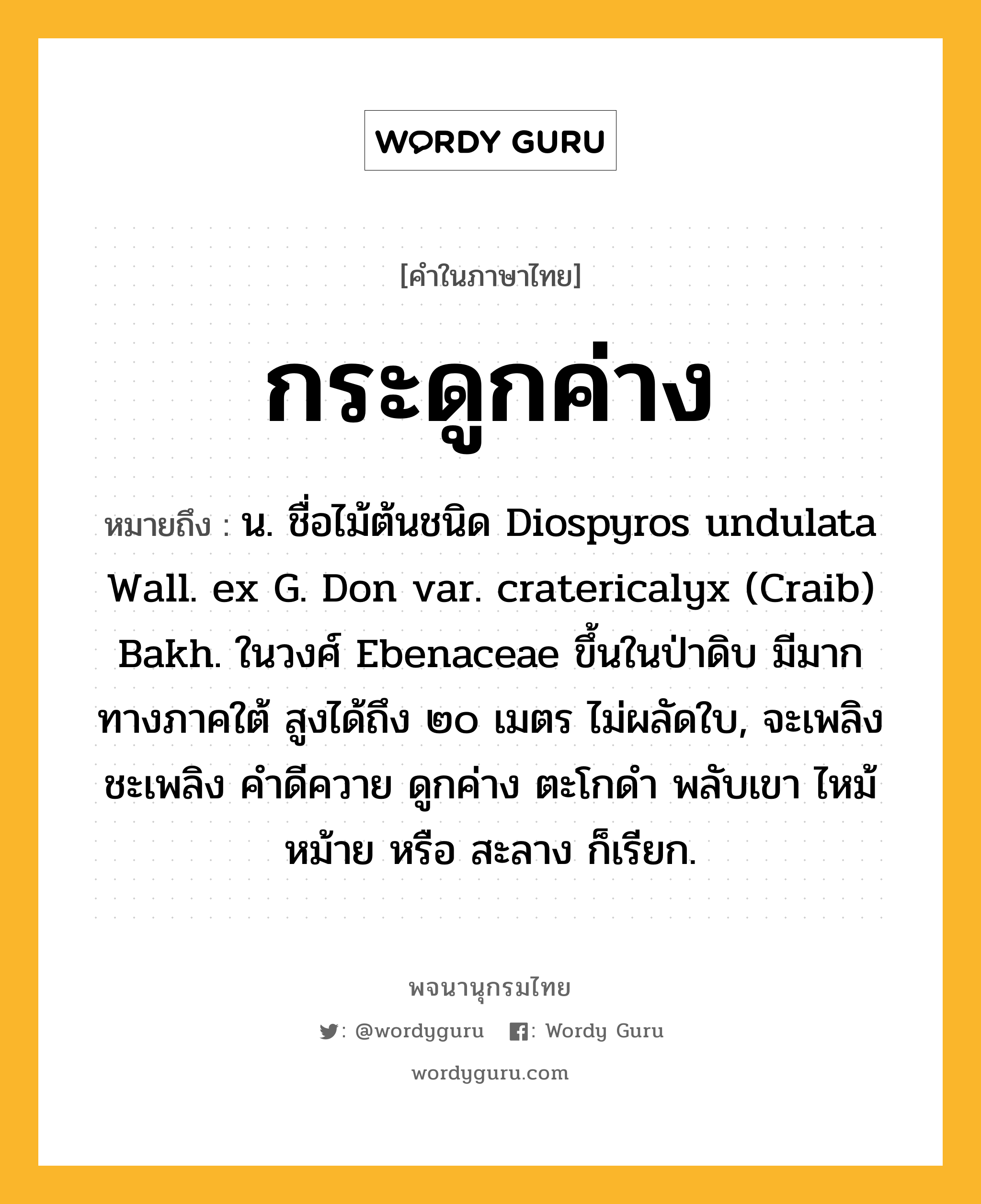 กระดูกค่าง หมายถึงอะไร?, คำในภาษาไทย กระดูกค่าง หมายถึง น. ชื่อไม้ต้นชนิด Diospyros undulata Wall. ex G. Don var. cratericalyx (Craib) Bakh. ในวงศ์ Ebenaceae ขึ้นในป่าดิบ มีมากทางภาคใต้ สูงได้ถึง ๒๐ เมตร ไม่ผลัดใบ, จะเพลิง ชะเพลิง คําดีควาย ดูกค่าง ตะโกดํา พลับเขา ไหม้ หม้าย หรือ สะลาง ก็เรียก.