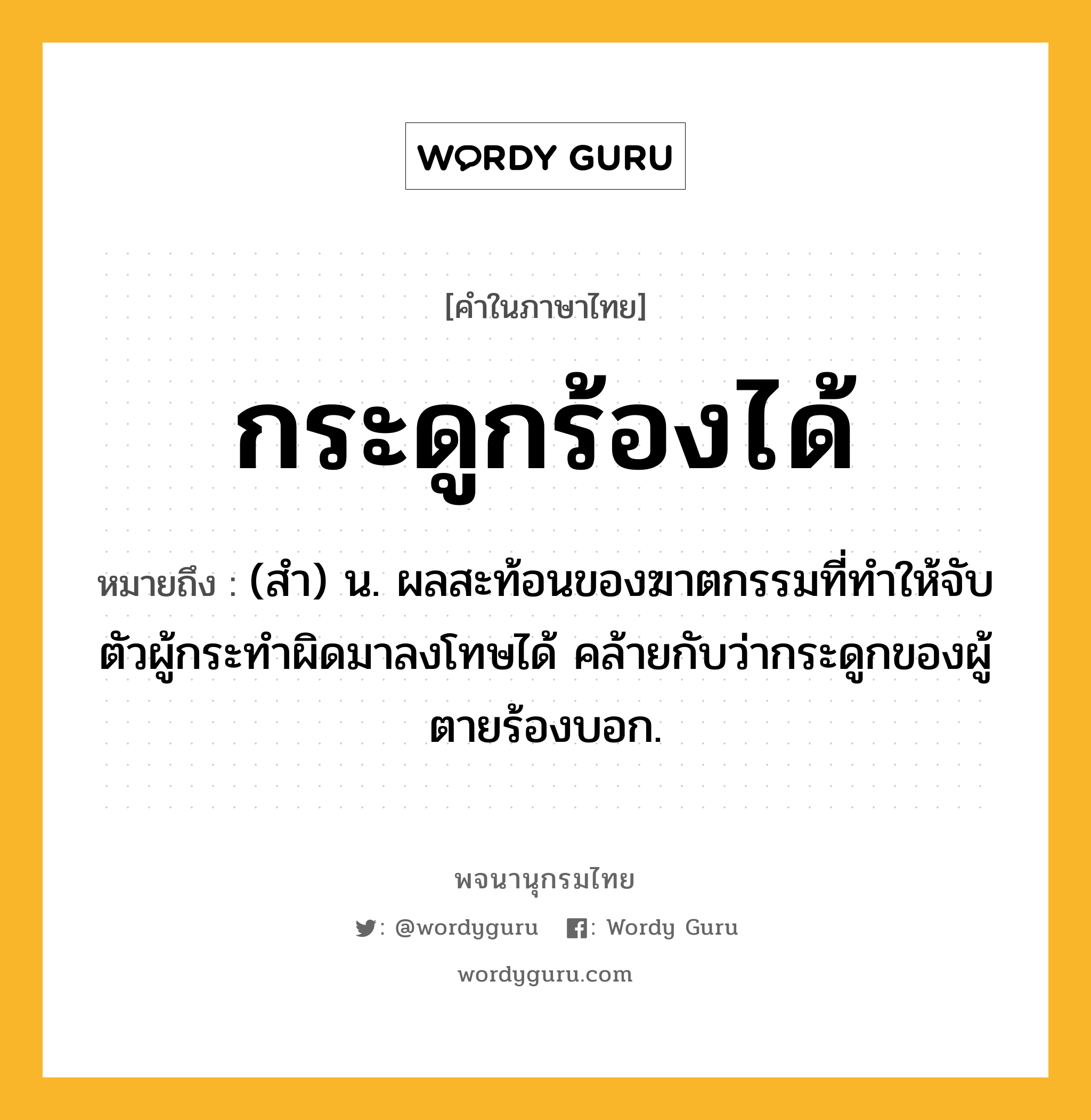 กระดูกร้องได้ หมายถึงอะไร?, คำในภาษาไทย กระดูกร้องได้ หมายถึง (สํา) น. ผลสะท้อนของฆาตกรรมที่ทําให้จับตัวผู้กระทําผิดมาลงโทษได้ คล้ายกับว่ากระดูกของผู้ตายร้องบอก.