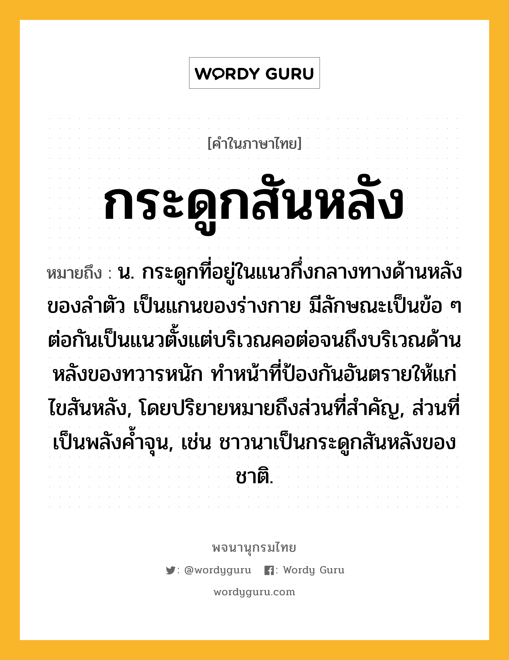 กระดูกสันหลัง ความหมาย หมายถึงอะไร?, คำในภาษาไทย กระดูกสันหลัง หมายถึง น. กระดูกที่อยู่ในแนวกึ่งกลางทางด้านหลังของลําตัว เป็นแกนของร่างกาย มีลักษณะเป็นข้อ ๆ ต่อกันเป็นแนวตั้งแต่บริเวณคอต่อจนถึงบริเวณด้านหลังของทวารหนัก ทําหน้าที่ป้องกันอันตรายให้แก่ไขสันหลัง, โดยปริยายหมายถึงส่วนที่สําคัญ, ส่วนที่เป็นพลังคํ้าจุน, เช่น ชาวนาเป็นกระดูกสันหลังของชาติ.