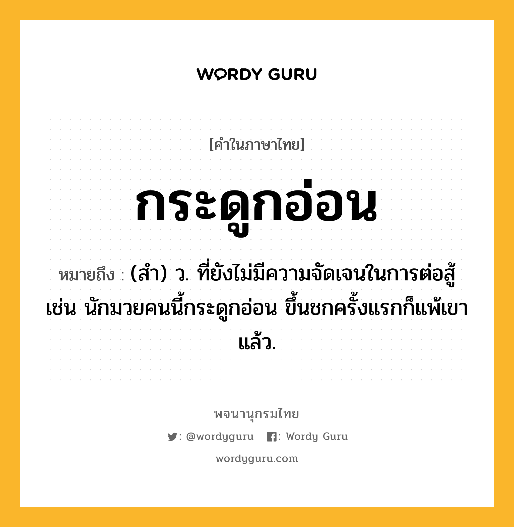 กระดูกอ่อน ความหมาย หมายถึงอะไร?, คำในภาษาไทย กระดูกอ่อน หมายถึง (สำ) ว. ที่ยังไม่มีความจัดเจนในการต่อสู้ เช่น นักมวยคนนี้กระดูกอ่อน ขึ้นชกครั้งแรกก็แพ้เขาแล้ว.