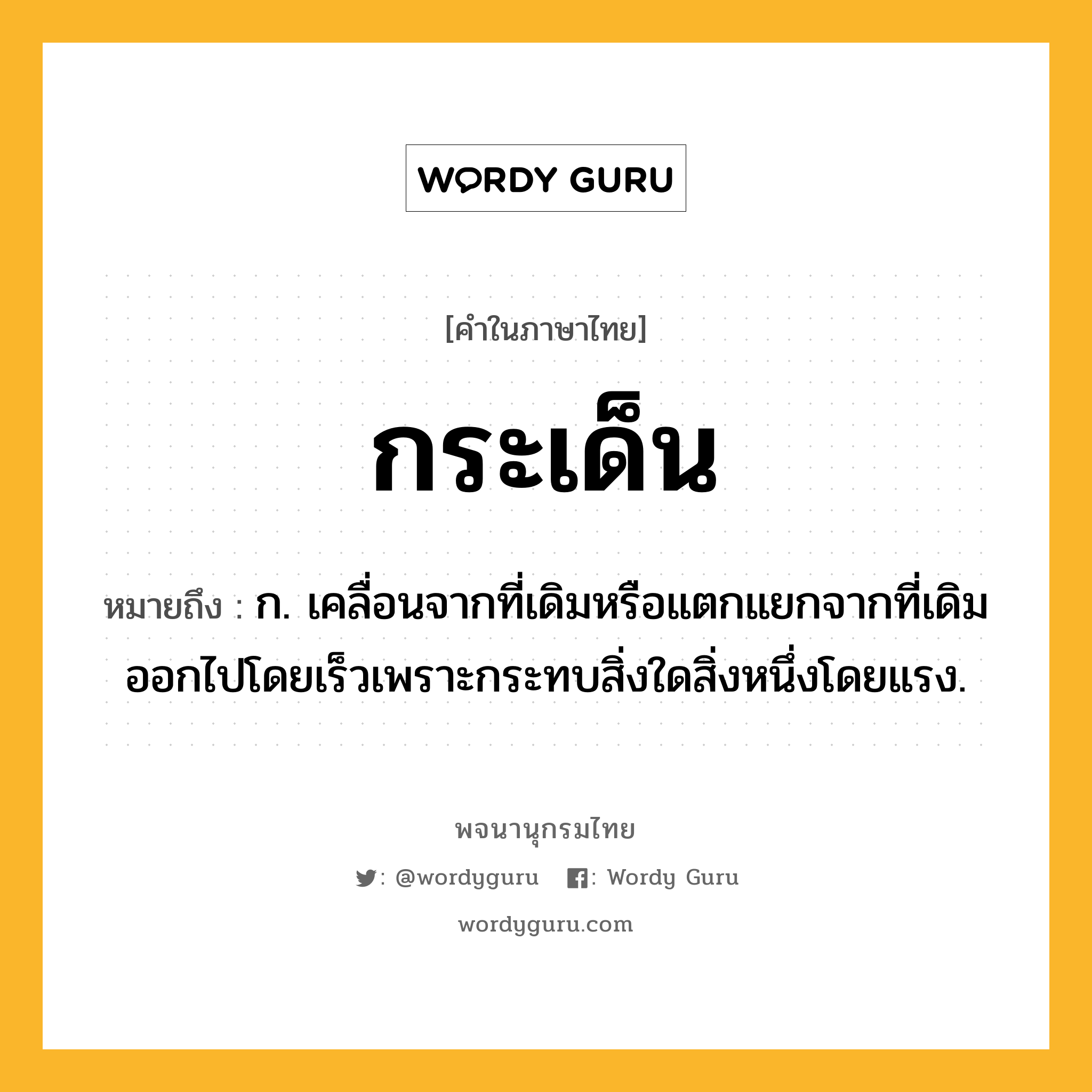 กระเด็น หมายถึงอะไร?, คำในภาษาไทย กระเด็น หมายถึง ก. เคลื่อนจากที่เดิมหรือแตกแยกจากที่เดิมออกไปโดยเร็วเพราะกระทบสิ่งใดสิ่งหนึ่งโดยแรง.