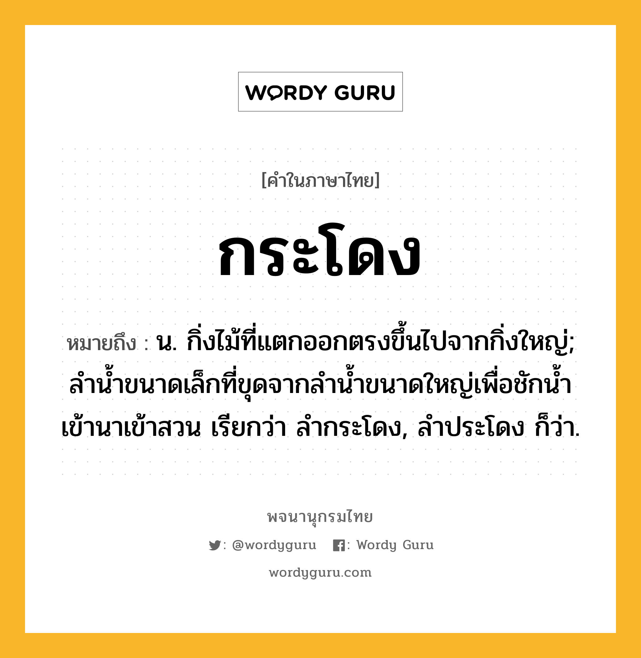 กระโดง หมายถึงอะไร?, คำในภาษาไทย กระโดง หมายถึง น. กิ่งไม้ที่แตกออกตรงขึ้นไปจากกิ่งใหญ่; ลำน้ำขนาดเล็กที่ขุดจากลำน้ำขนาดใหญ่เพื่อชักน้ำเข้านาเข้าสวน เรียกว่า ลํากระโดง, ลำประโดง ก็ว่า.