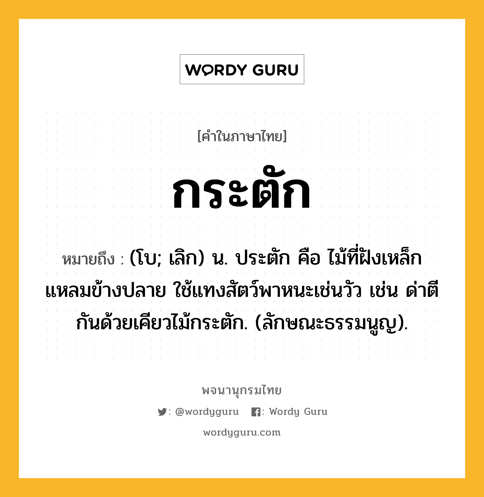 กระตัก หมายถึงอะไร?, คำในภาษาไทย กระตัก หมายถึง (โบ; เลิก) น. ประตัก คือ ไม้ที่ฝังเหล็กแหลมข้างปลาย ใช้แทงสัตว์พาหนะเช่นวัว เช่น ด่าตีกันด้วยเคียวไม้กระตัก. (ลักษณะธรรมนูญ).