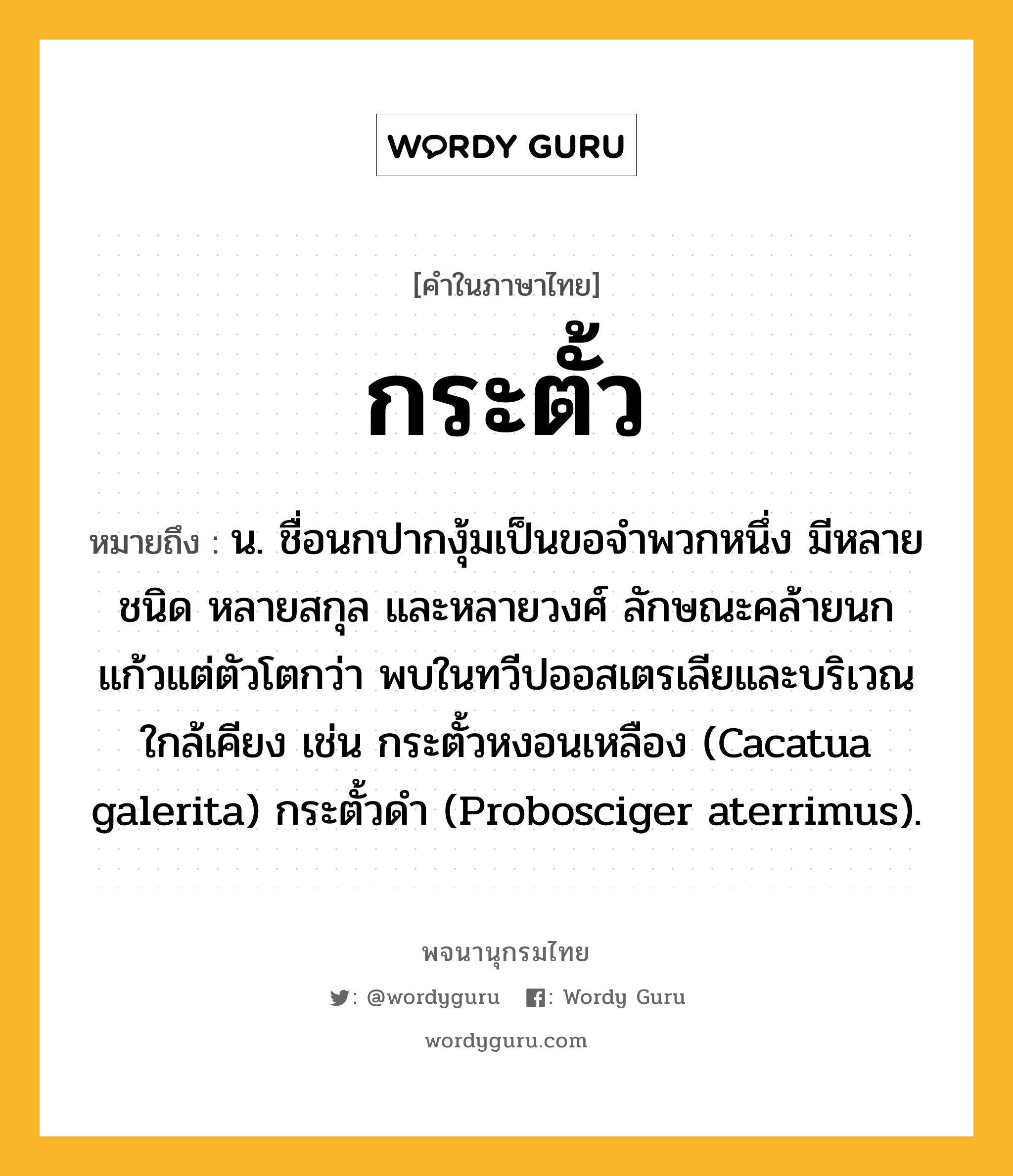 กระตั้ว ความหมาย หมายถึงอะไร?, คำในภาษาไทย กระตั้ว หมายถึง น. ชื่อนกปากงุ้มเป็นขอจําพวกหนึ่ง มีหลายชนิด หลายสกุล และหลายวงศ์ ลักษณะคล้ายนกแก้วแต่ตัวโตกว่า พบในทวีปออสเตรเลียและบริเวณใกล้เคียง เช่น กระตั้วหงอนเหลือง (Cacatua galerita) กระตั้วดํา (Probosciger aterrimus).