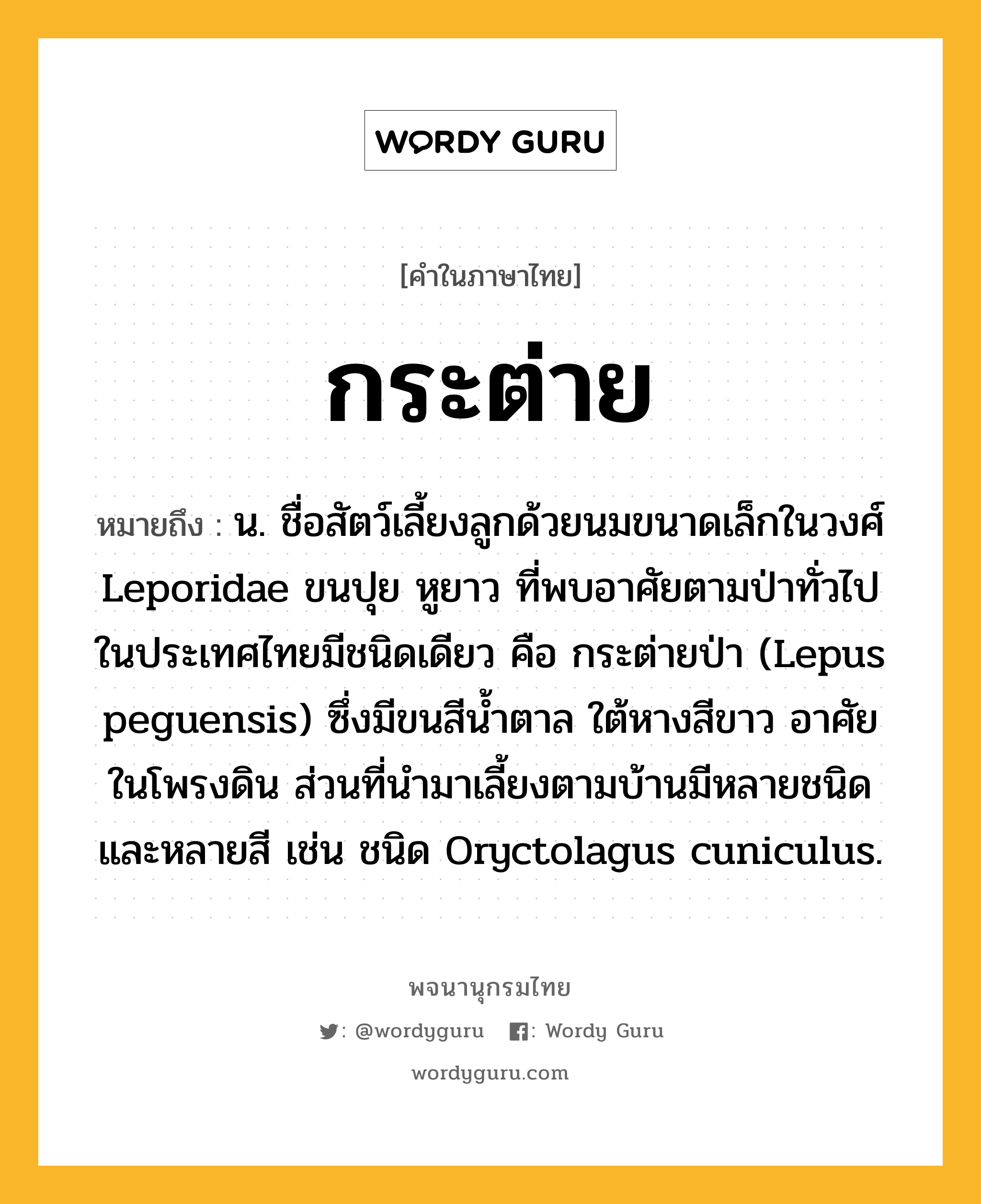 กระต่าย หมายถึงอะไร?, คำในภาษาไทย กระต่าย หมายถึง น. ชื่อสัตว์เลี้ยงลูกด้วยนมขนาดเล็กในวงศ์ Leporidae ขนปุย หูยาว ที่พบอาศัยตามป่าทั่วไปในประเทศไทยมีชนิดเดียว คือ กระต่ายป่า (Lepus peguensis) ซึ่งมีขนสีนํ้าตาล ใต้หางสีขาว อาศัยในโพรงดิน ส่วนที่นํามาเลี้ยงตามบ้านมีหลายชนิดและหลายสี เช่น ชนิด Oryctolagus cuniculus.