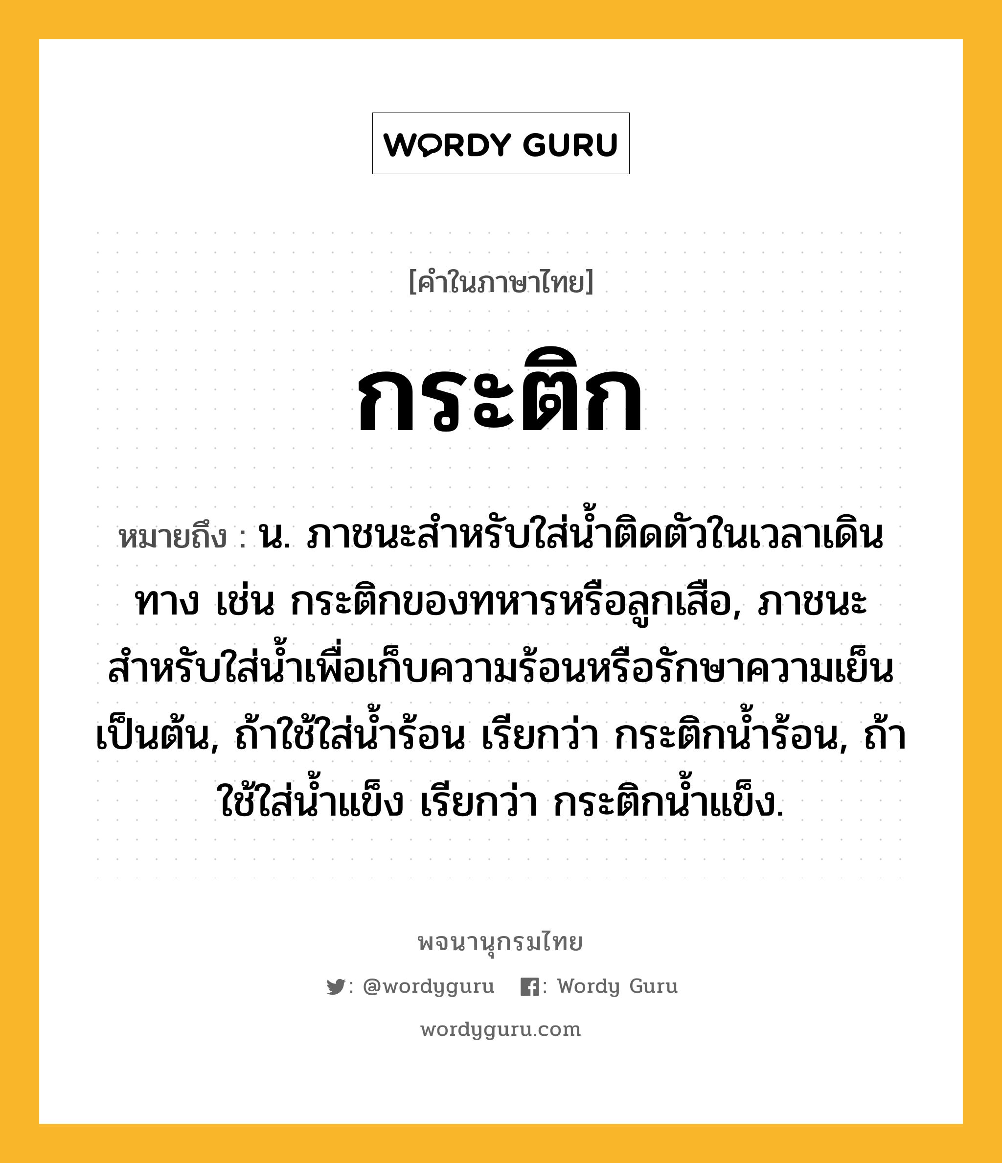 กระติก หมายถึงอะไร?, คำในภาษาไทย กระติก หมายถึง น. ภาชนะสําหรับใส่นํ้าติดตัวในเวลาเดินทาง เช่น กระติกของทหารหรือลูกเสือ, ภาชนะสำหรับใส่น้ำเพื่อเก็บความร้อนหรือรักษาความเย็นเป็นต้น, ถ้าใช้ใส่น้ำร้อน เรียกว่า กระติกน้ำร้อน, ถ้าใช้ใส่น้ำแข็ง เรียกว่า กระติกน้ำแข็ง.