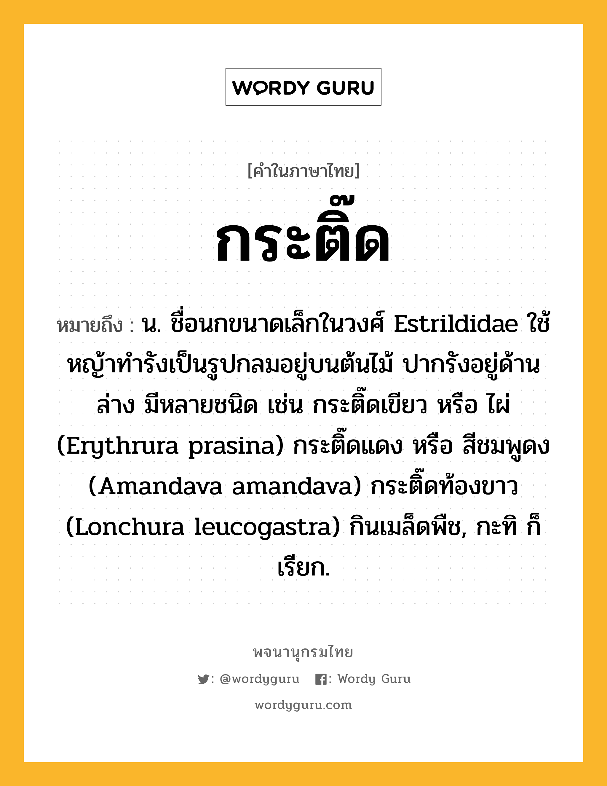 กระติ๊ด หมายถึงอะไร?, คำในภาษาไทย กระติ๊ด หมายถึง น. ชื่อนกขนาดเล็กในวงศ์ Estrildidae ใช้หญ้าทํารังเป็นรูปกลมอยู่บนต้นไม้ ปากรังอยู่ด้านล่าง มีหลายชนิด เช่น กระติ๊ดเขียว หรือ ไผ่ (Erythrura prasina) กระติ๊ดแดง หรือ สีชมพูดง (Amandava amandava) กระติ๊ดท้องขาว (Lonchura leucogastra) กินเมล็ดพืช, กะทิ ก็เรียก.