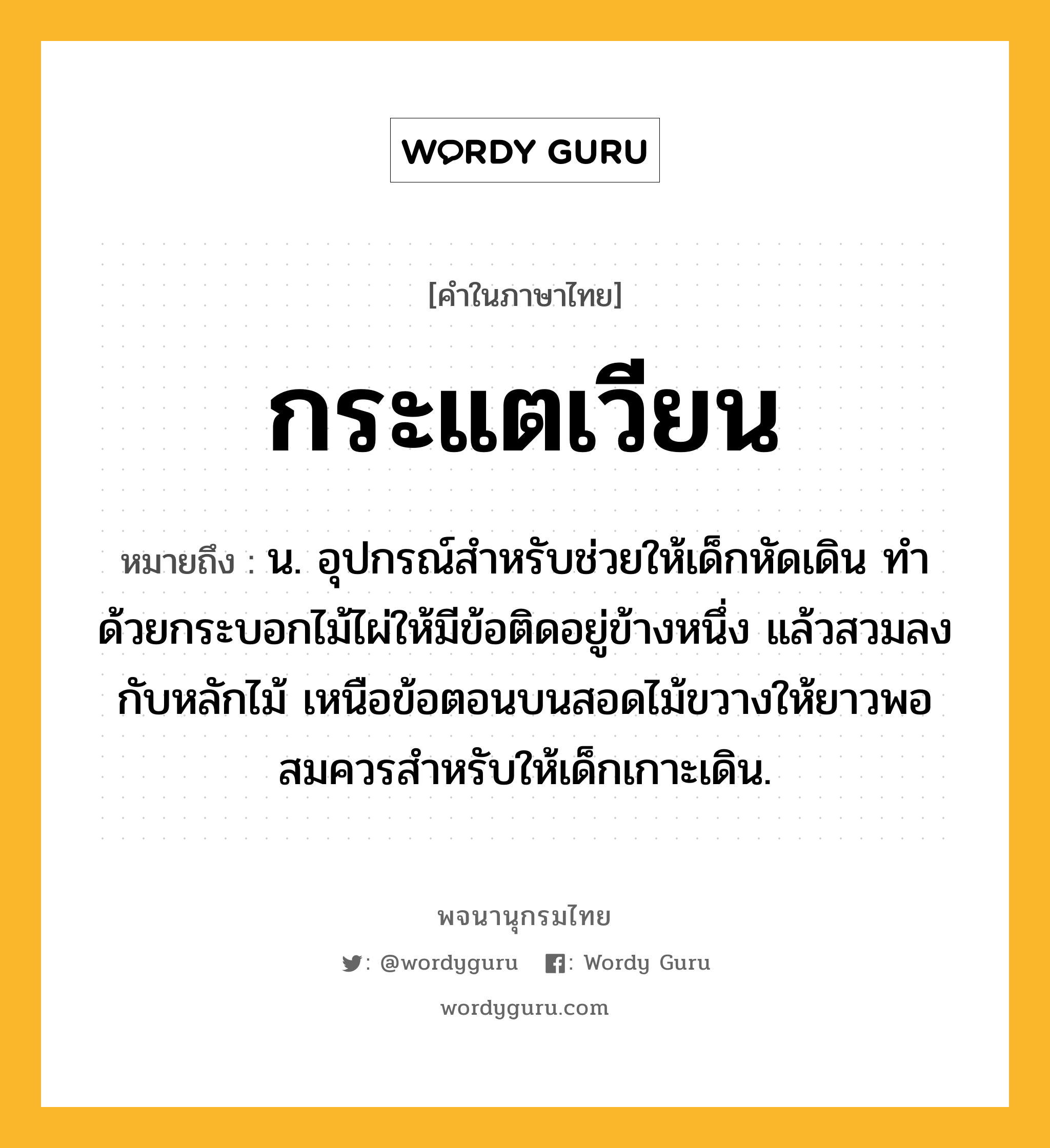 กระแตเวียน หมายถึงอะไร?, คำในภาษาไทย กระแตเวียน หมายถึง น. อุปกรณ์สำหรับช่วยให้เด็กหัดเดิน ทำด้วยกระบอกไม้ไผ่ให้มีข้อติดอยู่ข้างหนึ่ง แล้วสวมลงกับหลักไม้ เหนือข้อตอนบนสอดไม้ขวางให้ยาวพอสมควรสำหรับให้เด็กเกาะเดิน.