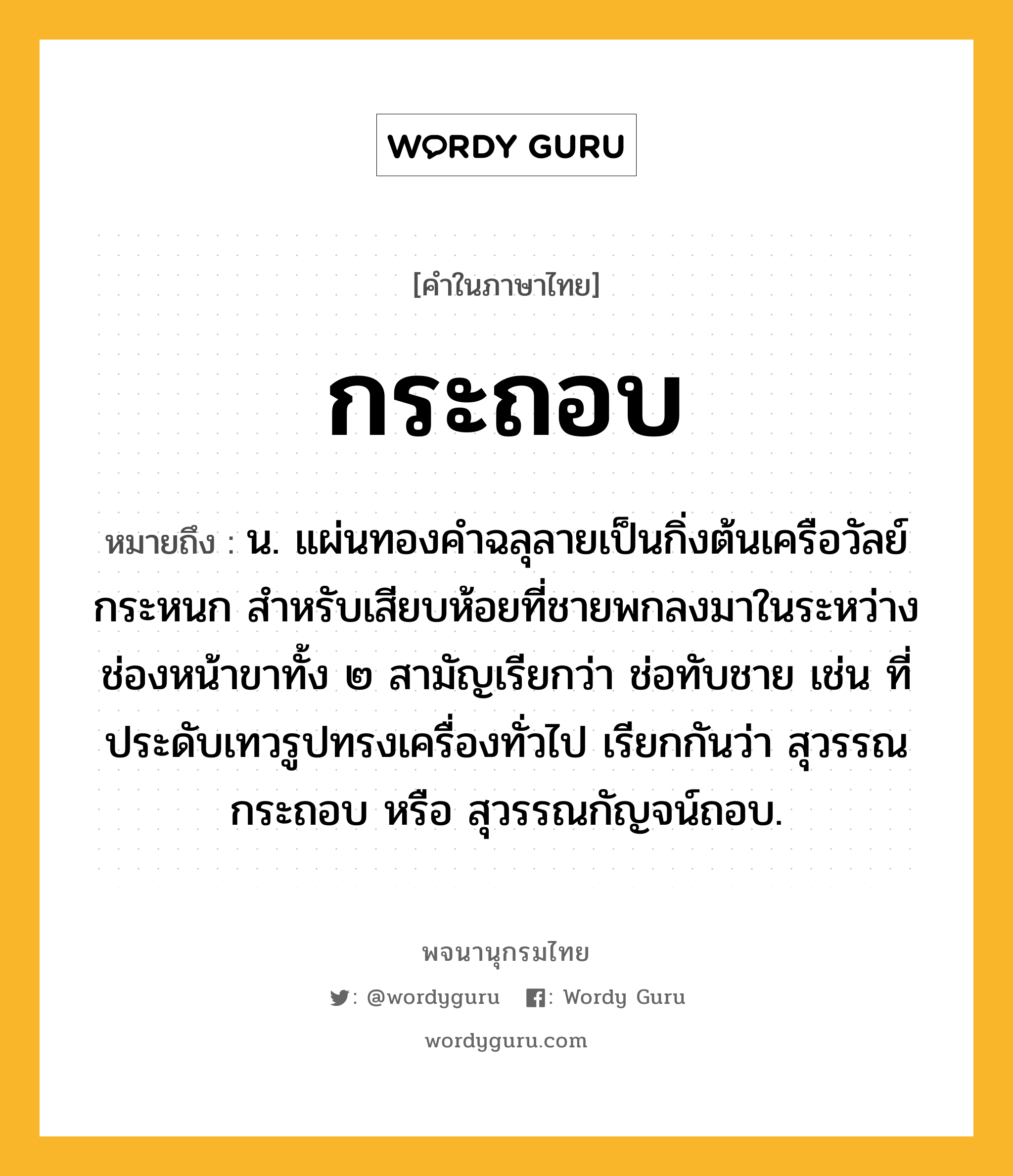 กระถอบ หมายถึงอะไร?, คำในภาษาไทย กระถอบ หมายถึง น. แผ่นทองคําฉลุลายเป็นกิ่งต้นเครือวัลย์กระหนก สําหรับเสียบห้อยที่ชายพกลงมาในระหว่างช่องหน้าขาทั้ง ๒ สามัญเรียกว่า ช่อทับชาย เช่น ที่ประดับเทวรูปทรงเครื่องทั่วไป เรียกกันว่า สุวรรณกระถอบ หรือ สุวรรณกัญจน์ถอบ.