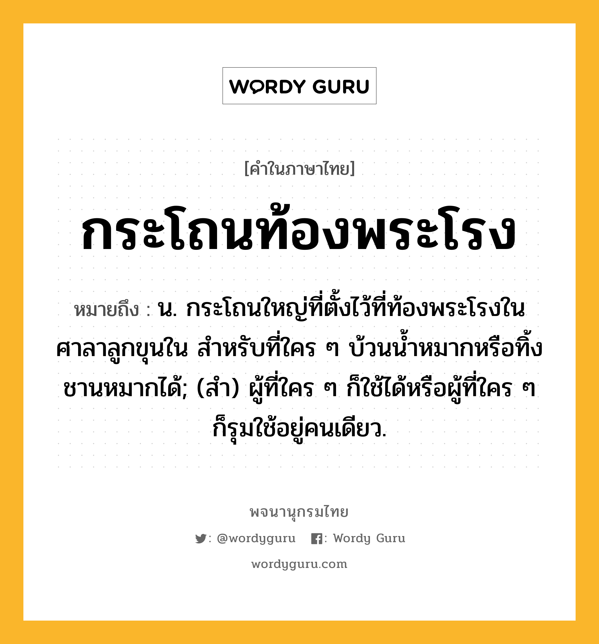 กระโถนท้องพระโรง ความหมาย หมายถึงอะไร?, คำในภาษาไทย กระโถนท้องพระโรง หมายถึง น. กระโถนใหญ่ที่ตั้งไว้ที่ท้องพระโรงในศาลาลูกขุนใน สำหรับที่ใคร ๆ บ้วนน้ำหมากหรือทิ้งชานหมากได้; (สํา) ผู้ที่ใคร ๆ ก็ใช้ได้หรือผู้ที่ใคร ๆ ก็รุมใช้อยู่คนเดียว.