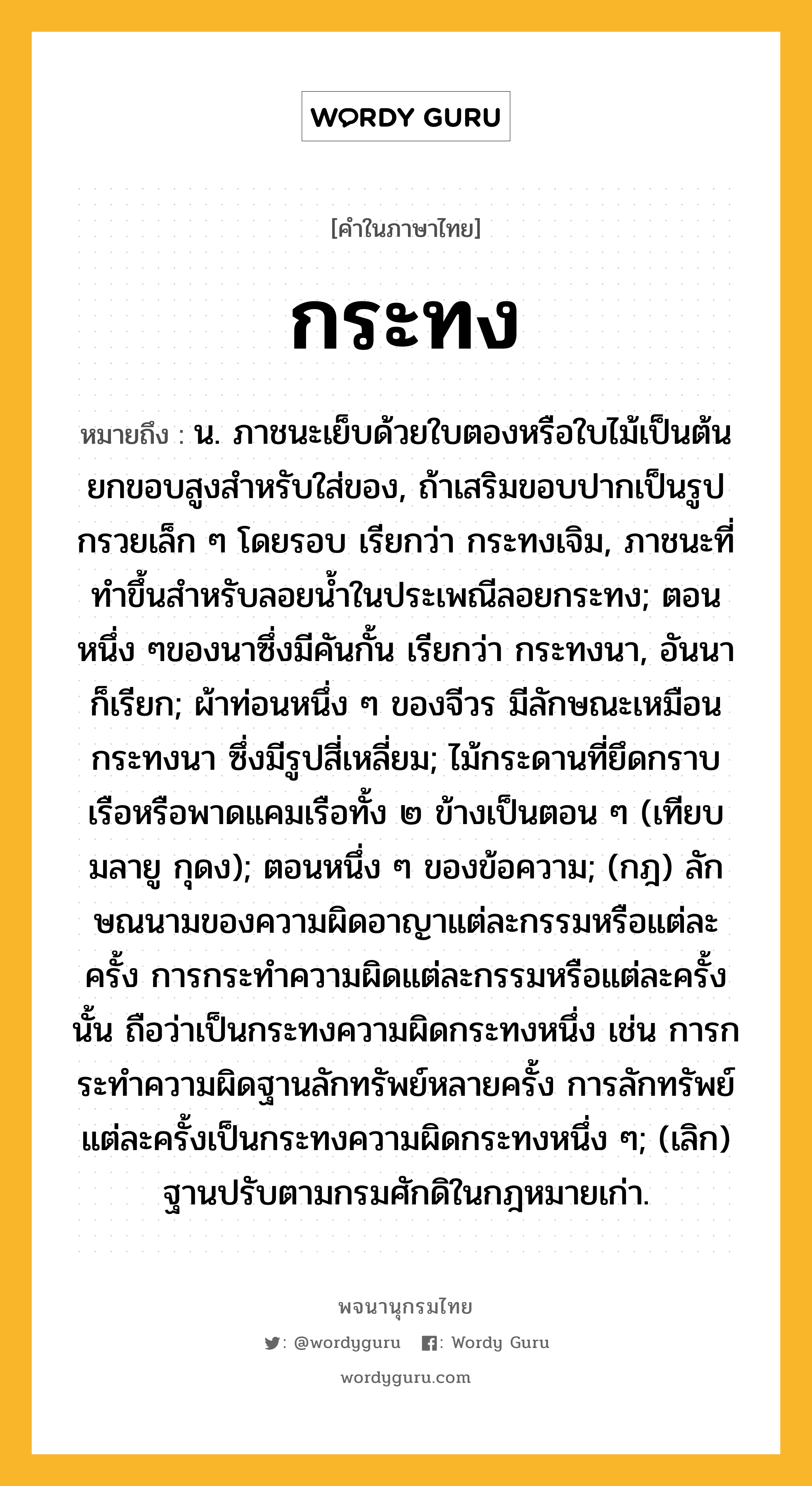 กระทง หมายถึงอะไร?, คำในภาษาไทย กระทง หมายถึง น. ภาชนะเย็บด้วยใบตองหรือใบไม้เป็นต้น ยกขอบสูงสําหรับใส่ของ, ถ้าเสริมขอบปากเป็นรูปกรวยเล็ก ๆ โดยรอบ เรียกว่า กระทงเจิม, ภาชนะที่ทําขึ้นสําหรับลอยนํ้าในประเพณีลอยกระทง; ตอนหนึ่ง ๆของนาซึ่งมีคันกั้น เรียกว่า กระทงนา, อันนา ก็เรียก; ผ้าท่อนหนึ่ง ๆ ของจีวร มีลักษณะเหมือนกระทงนา ซึ่งมีรูปสี่เหลี่ยม; ไม้กระดานที่ยึดกราบเรือหรือพาดแคมเรือทั้ง ๒ ข้างเป็นตอน ๆ (เทียบมลายู กุดง); ตอนหนึ่ง ๆ ของข้อความ; (กฎ) ลักษณนามของความผิดอาญาแต่ละกรรมหรือแต่ละครั้ง การกระทําความผิดแต่ละกรรมหรือแต่ละครั้งนั้น ถือว่าเป็นกระทงความผิดกระทงหนึ่ง เช่น การกระทําความผิดฐานลักทรัพย์หลายครั้ง การลักทรัพย์แต่ละครั้งเป็นกระทงความผิดกระทงหนึ่ง ๆ; (เลิก) ฐานปรับตามกรมศักดิในกฎหมายเก่า.