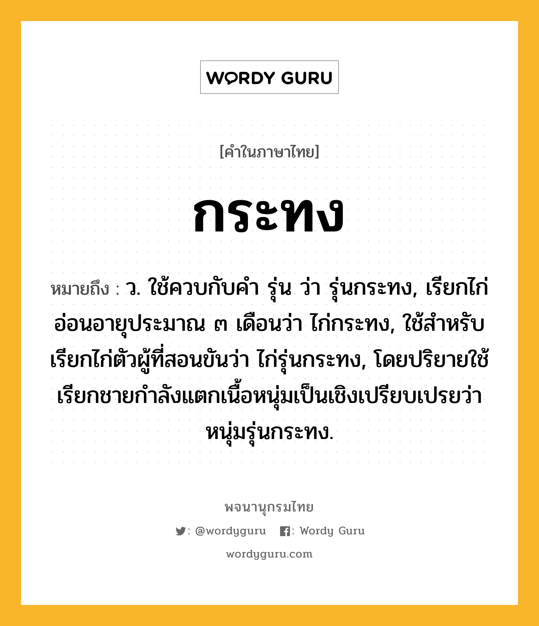 กระทง หมายถึงอะไร?, คำในภาษาไทย กระทง หมายถึง ว. ใช้ควบกับคํา รุ่น ว่า รุ่นกระทง, เรียกไก่อ่อนอายุประมาณ ๓ เดือนว่า ไก่กระทง, ใช้สําหรับเรียกไก่ตัวผู้ที่สอนขันว่า ไก่รุ่นกระทง, โดยปริยายใช้เรียกชายกําลังแตกเนื้อหนุ่มเป็นเชิงเปรียบเปรยว่า หนุ่มรุ่นกระทง.