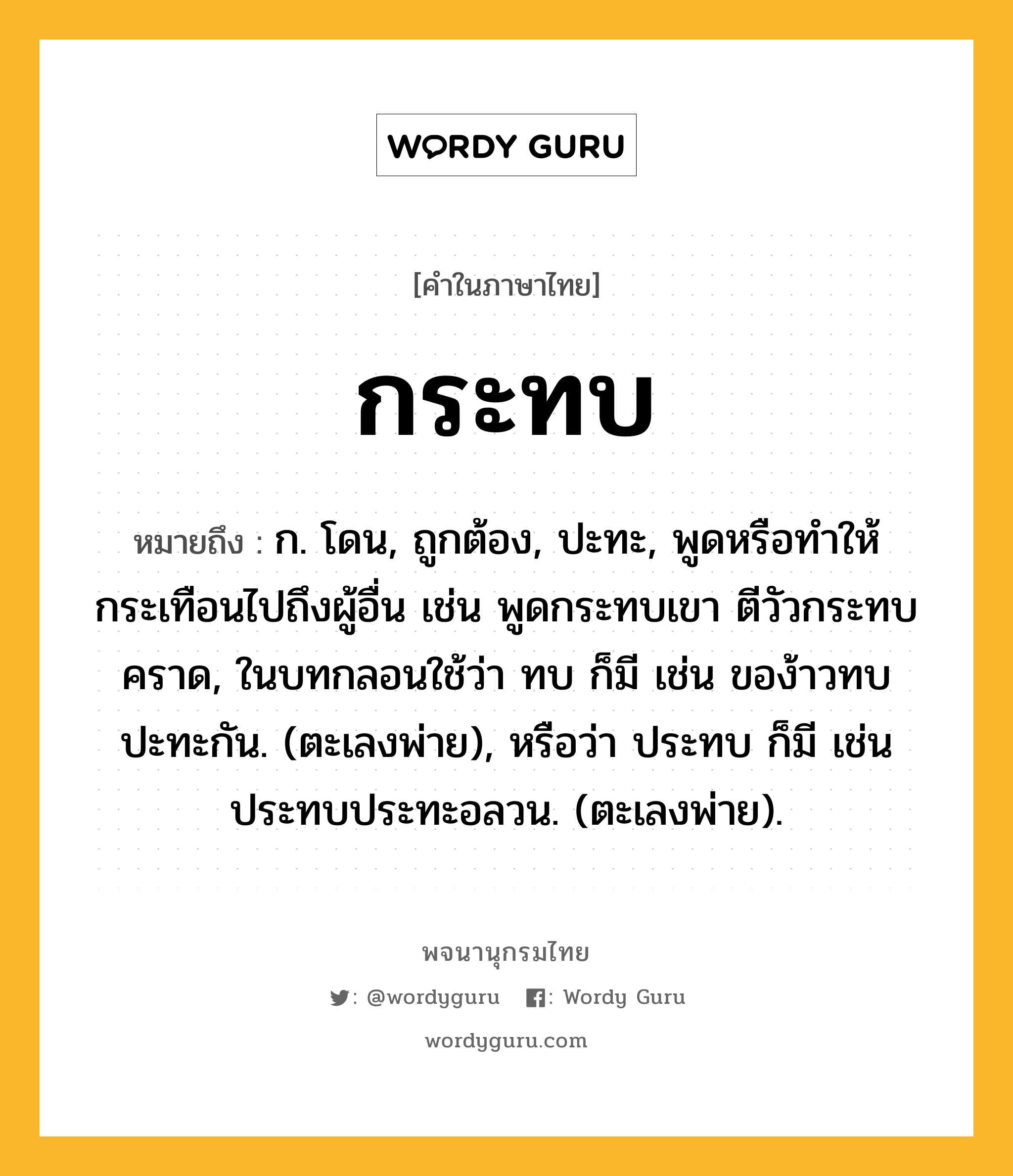 กระทบ หมายถึงอะไร?, คำในภาษาไทย กระทบ หมายถึง ก. โดน, ถูกต้อง, ปะทะ, พูดหรือทําให้กระเทือนไปถึงผู้อื่น เช่น พูดกระทบเขา ตีวัวกระทบคราด, ในบทกลอนใช้ว่า ทบ ก็มี เช่น ของ้าวทบปะทะกัน. (ตะเลงพ่าย), หรือว่า ประทบ ก็มี เช่น ประทบประทะอลวน. (ตะเลงพ่าย).