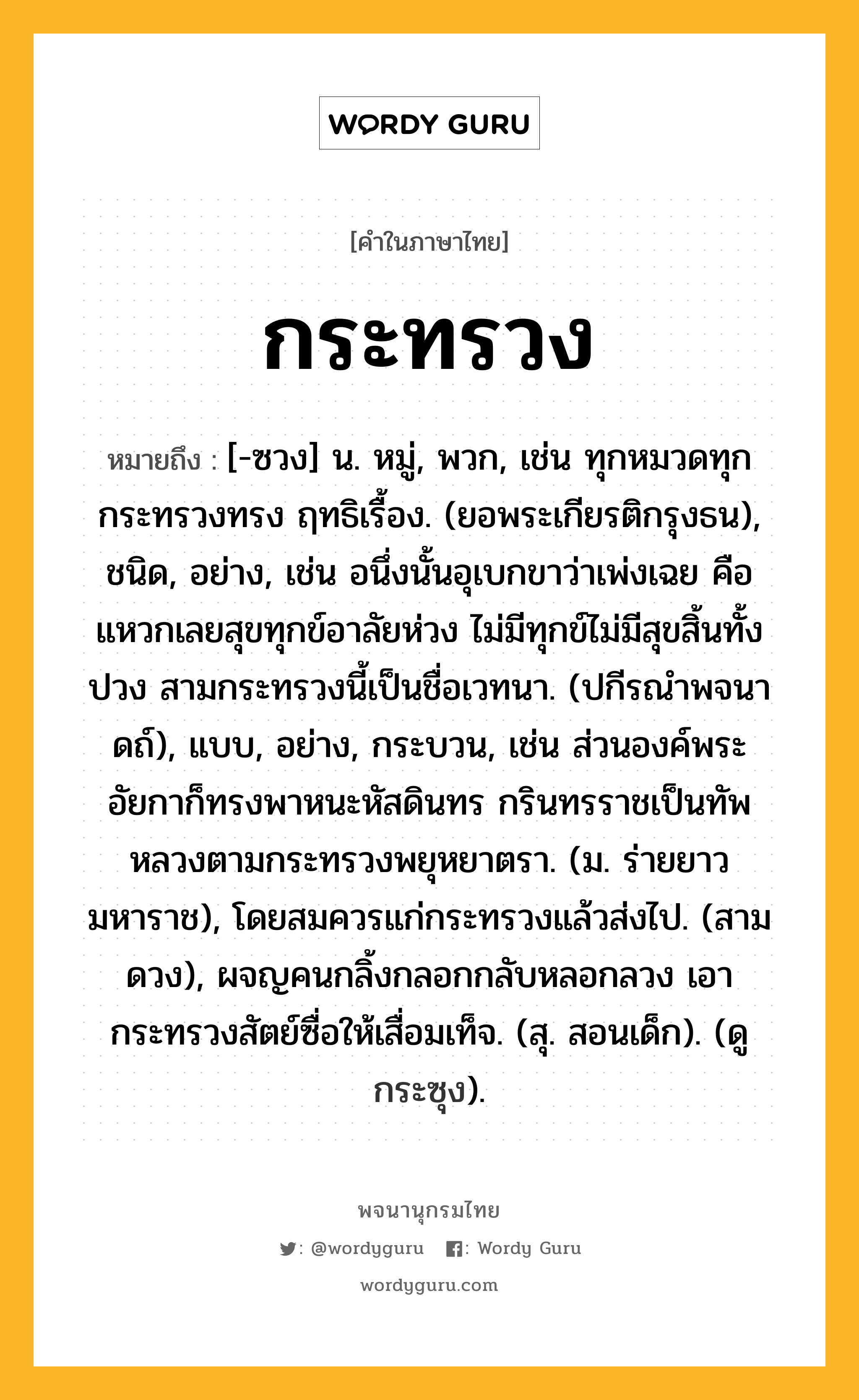 กระทรวง หมายถึงอะไร?, คำในภาษาไทย กระทรวง หมายถึง [-ซวง] น. หมู่, พวก, เช่น ทุกหมวดทุกกระทรวงทรง ฤทธิเรื้อง. (ยอพระเกียรติกรุงธน), ชนิด, อย่าง, เช่น อนึ่งนั้นอุเบกขาว่าเพ่งเฉย คือแหวกเลยสุขทุกข์อาลัยห่วง ไม่มีทุกข์ไม่มีสุขสิ้นทั้งปวง สามกระทรวงนี้เป็นชื่อเวทนา. (ปกีรณําพจนาดถ์), แบบ, อย่าง, กระบวน, เช่น ส่วนองค์พระอัยกาก็ทรงพาหนะหัสดินทร กรินทรราชเป็นทัพหลวงตามกระทรวงพยุหยาตรา. (ม. ร่ายยาว มหาราช), โดยสมควรแก่กระทรวงแล้วส่งไป. (สามดวง), ผจญคนกลิ้งกลอกกลับหลอกลวง เอากระทรวงสัตย์ซื่อให้เสื่อมเท็จ. (สุ. สอนเด็ก). (ดู กระซุง).