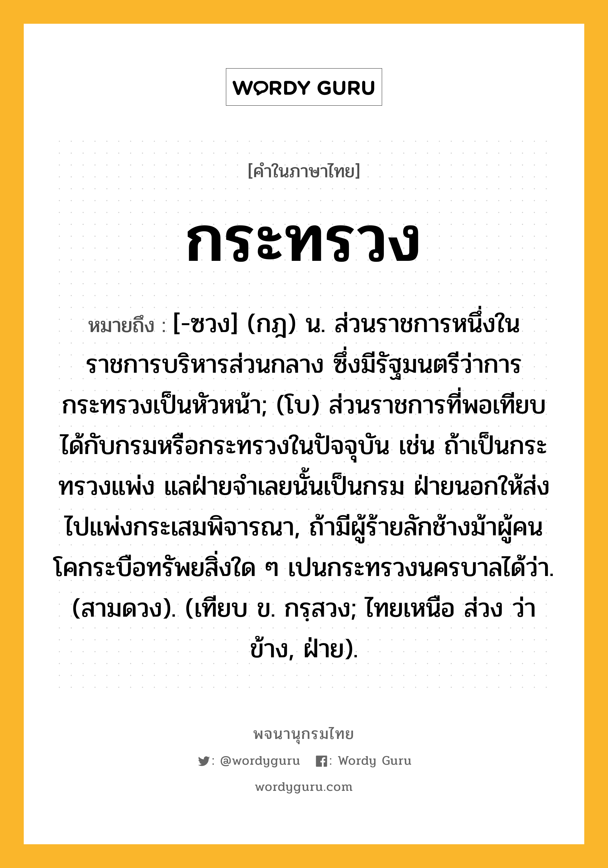 กระทรวง หมายถึงอะไร?, คำในภาษาไทย กระทรวง หมายถึง [-ซวง] (กฎ) น. ส่วนราชการหนึ่งในราชการบริหารส่วนกลาง ซึ่งมีรัฐมนตรีว่าการกระทรวงเป็นหัวหน้า; (โบ) ส่วนราชการที่พอเทียบได้กับกรมหรือกระทรวงในปัจจุบัน เช่น ถ้าเป็นกระทรวงแพ่ง แลฝ่ายจำเลยนั้นเป็นกรม ฝ่ายนอกให้ส่งไปแพ่งกระเสมพิจารณา, ถ้ามีผู้ร้ายลักช้างม้าผู้คนโคกระบือทรัพยสิ่งใด ๆ เปนกระทรวงนครบาลได้ว่า. (สามดวง). (เทียบ ข. กรฺสวง; ไทยเหนือ ส่วง ว่า ข้าง, ฝ่าย).