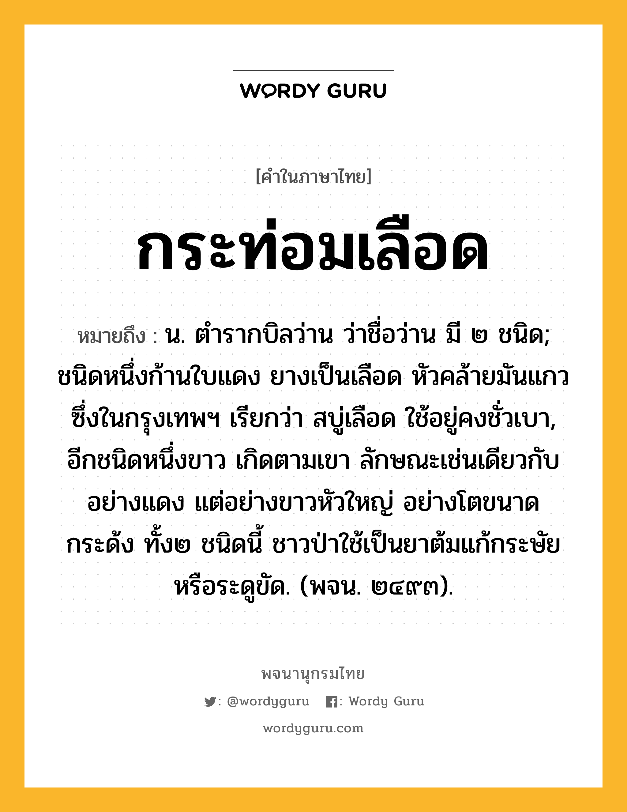 กระท่อมเลือด หมายถึงอะไร?, คำในภาษาไทย กระท่อมเลือด หมายถึง น. ตํารากบิลว่าน ว่าชื่อว่าน มี ๒ ชนิด; ชนิดหนึ่งก้านใบแดง ยางเป็นเลือด หัวคล้ายมันแกว ซึ่งในกรุงเทพฯ เรียกว่า สบู่เลือด ใช้อยู่คงชั่วเบา, อีกชนิดหนึ่งขาว เกิดตามเขา ลักษณะเช่นเดียวกับอย่างแดง แต่อย่างขาวหัวใหญ่ อย่างโตขนาดกระด้ง ทั้ง๒ ชนิดนี้ ชาวป่าใช้เป็นยาต้มแก้กระษัย หรือระดูขัด. (พจน. ๒๔๙๓).