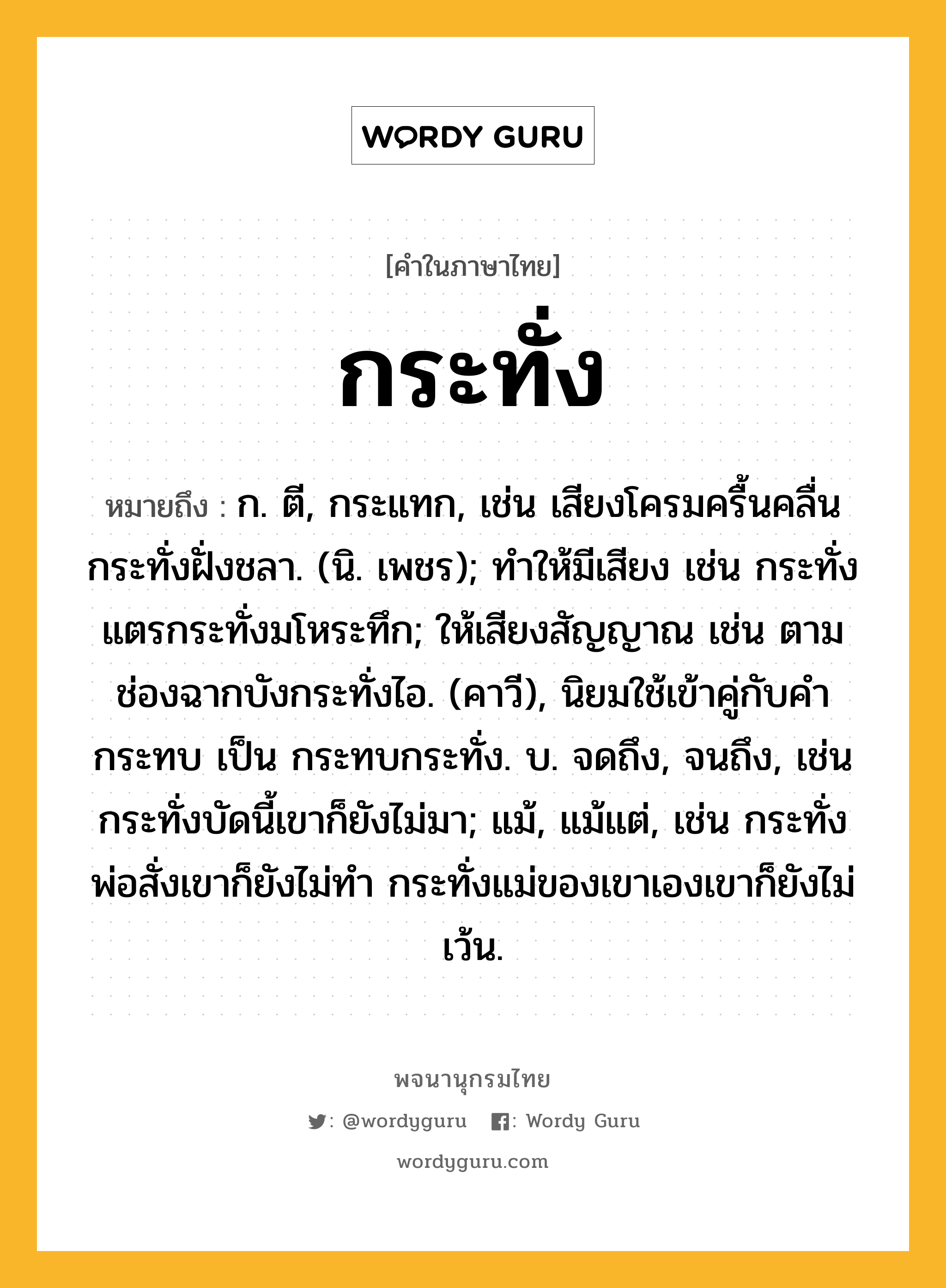 กระทั่ง หมายถึงอะไร?, คำในภาษาไทย กระทั่ง หมายถึง ก. ตี, กระแทก, เช่น เสียงโครมครื้นคลื่นกระทั่งฝั่งชลา. (นิ. เพชร); ทําให้มีเสียง เช่น กระทั่งแตรกระทั่งมโหระทึก; ให้เสียงสัญญาณ เช่น ตามช่องฉากบังกระทั่งไอ. (คาวี), นิยมใช้เข้าคู่กับคํา กระทบ เป็น กระทบกระทั่ง. บ. จดถึง, จนถึง, เช่น กระทั่งบัดนี้เขาก็ยังไม่มา; แม้, แม้แต่, เช่น กระทั่งพ่อสั่งเขาก็ยังไม่ทำ กระทั่งแม่ของเขาเองเขาก็ยังไม่เว้น.