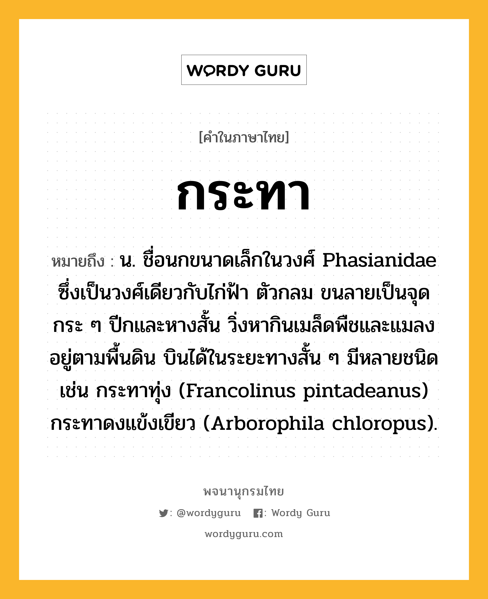 กระทา หมายถึงอะไร?, คำในภาษาไทย กระทา หมายถึง น. ชื่อนกขนาดเล็กในวงศ์ Phasianidae ซึ่งเป็นวงศ์เดียวกับไก่ฟ้า ตัวกลม ขนลายเป็นจุดกระ ๆ ปีกและหางสั้น วิ่งหากินเมล็ดพืชและแมลงอยู่ตามพื้นดิน บินได้ในระยะทางสั้น ๆ มีหลายชนิด เช่น กระทาทุ่ง (Francolinus pintadeanus) กระทาดงแข้งเขียว (Arborophila chloropus).