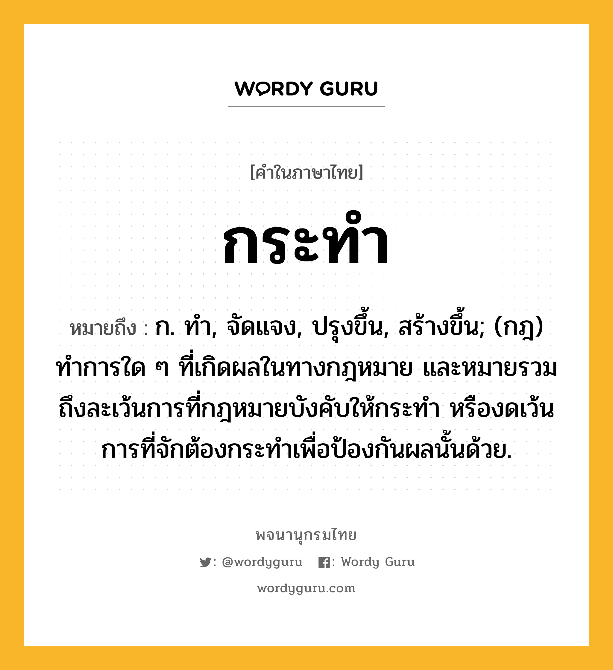 กระทำ หมายถึงอะไร?, คำในภาษาไทย กระทำ หมายถึง ก. ทํา, จัดแจง, ปรุงขึ้น, สร้างขึ้น; (กฎ) ทําการใด ๆ ที่เกิดผลในทางกฎหมาย และหมายรวมถึงละเว้นการที่กฎหมายบังคับให้กระทํา หรืองดเว้นการที่จักต้องกระทําเพื่อป้องกันผลนั้นด้วย.