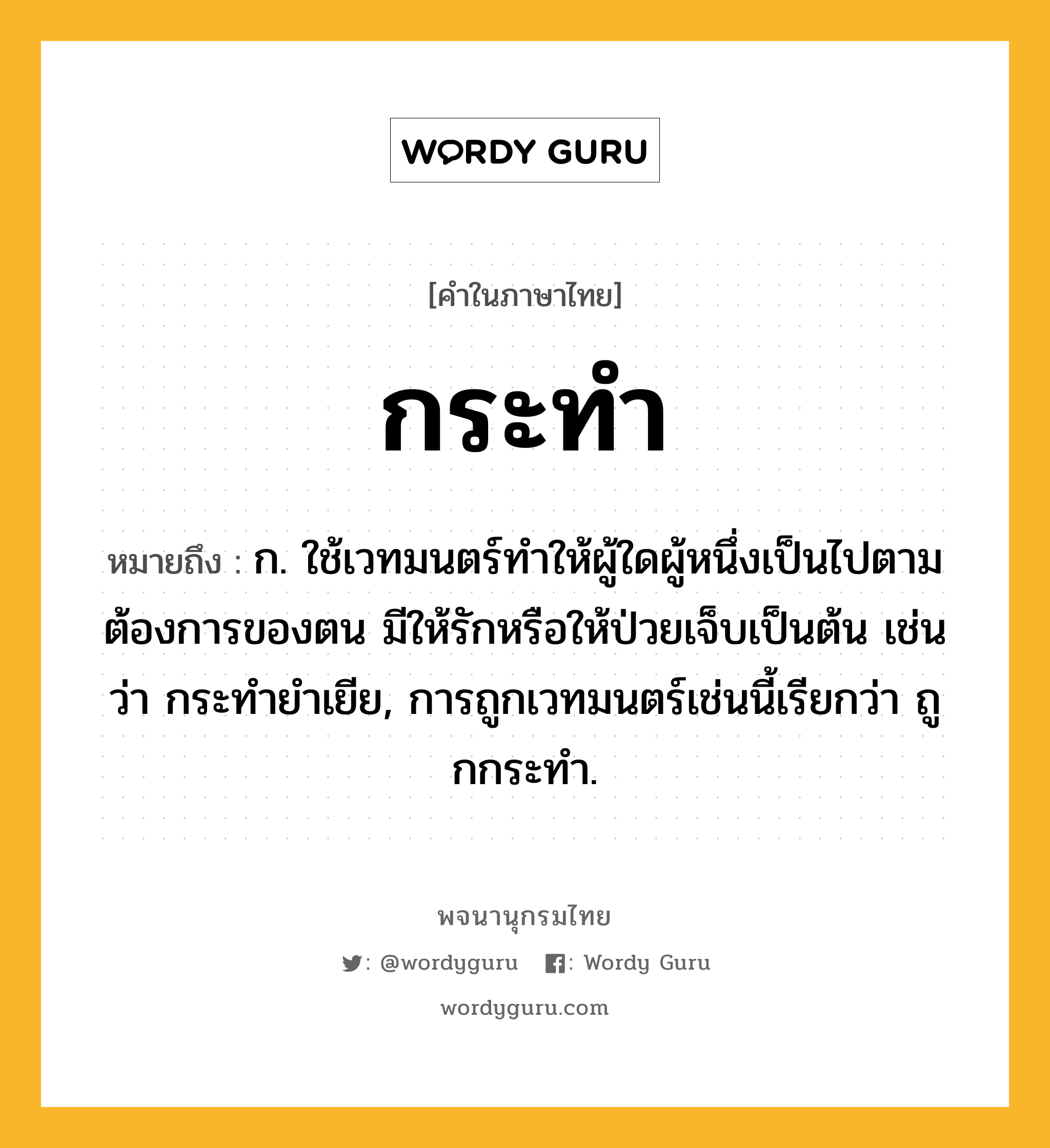 กระทำ หมายถึงอะไร?, คำในภาษาไทย กระทำ หมายถึง ก. ใช้เวทมนตร์ทําให้ผู้ใดผู้หนึ่งเป็นไปตามต้องการของตน มีให้รักหรือให้ป่วยเจ็บเป็นต้น เช่นว่า กระทํายําเยีย, การถูกเวทมนตร์เช่นนี้เรียกว่า ถูกกระทํา.