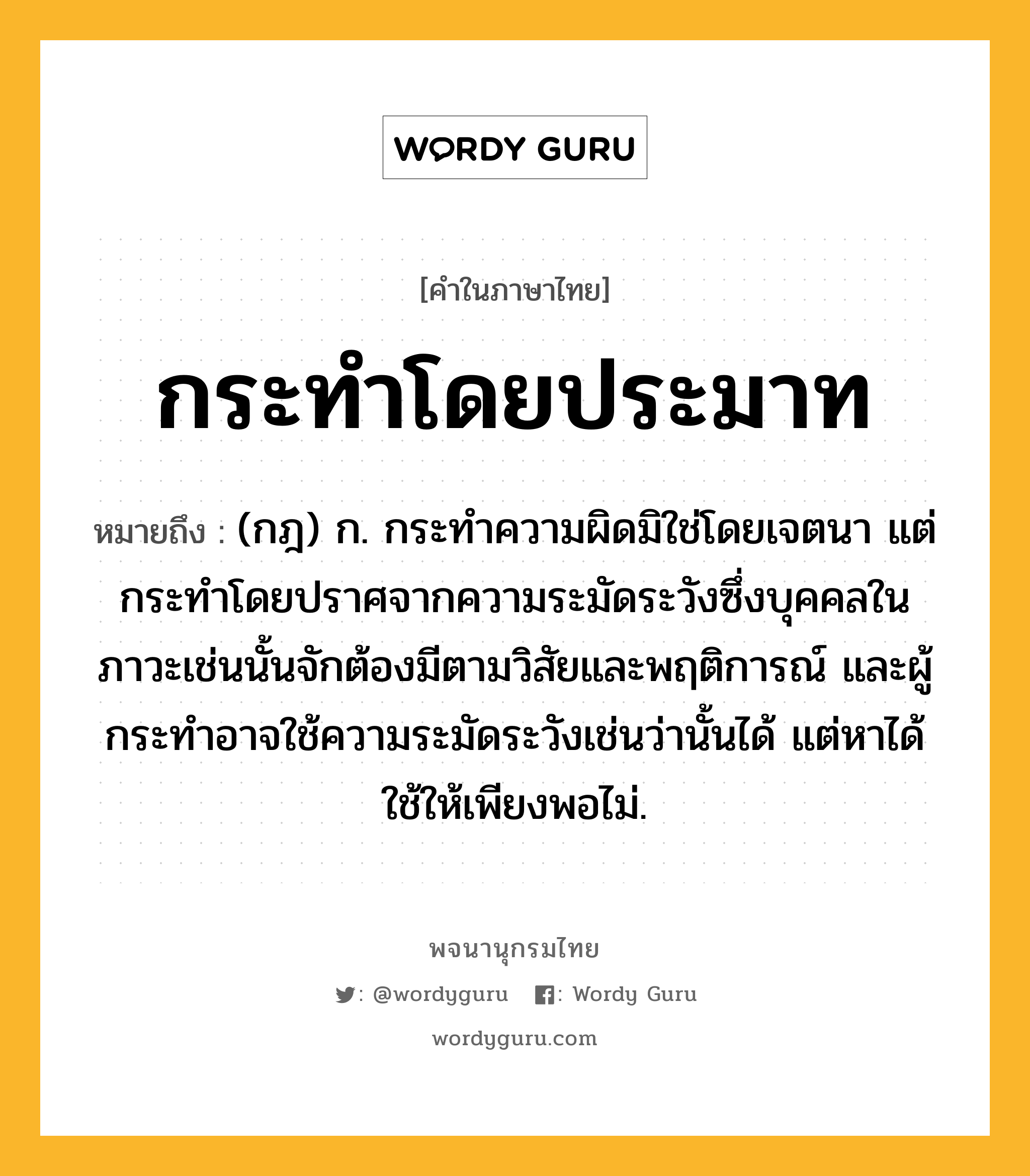 กระทำโดยประมาท หมายถึงอะไร?, คำในภาษาไทย กระทำโดยประมาท หมายถึง (กฎ) ก. กระทำความผิดมิใช่โดยเจตนา แต่กระทำโดยปราศจากความระมัดระวังซึ่งบุคคลในภาวะเช่นนั้นจักต้องมีตามวิสัยและพฤติการณ์ และผู้กระทำอาจใช้ความระมัดระวังเช่นว่านั้นได้ แต่หาได้ใช้ให้เพียงพอไม่.