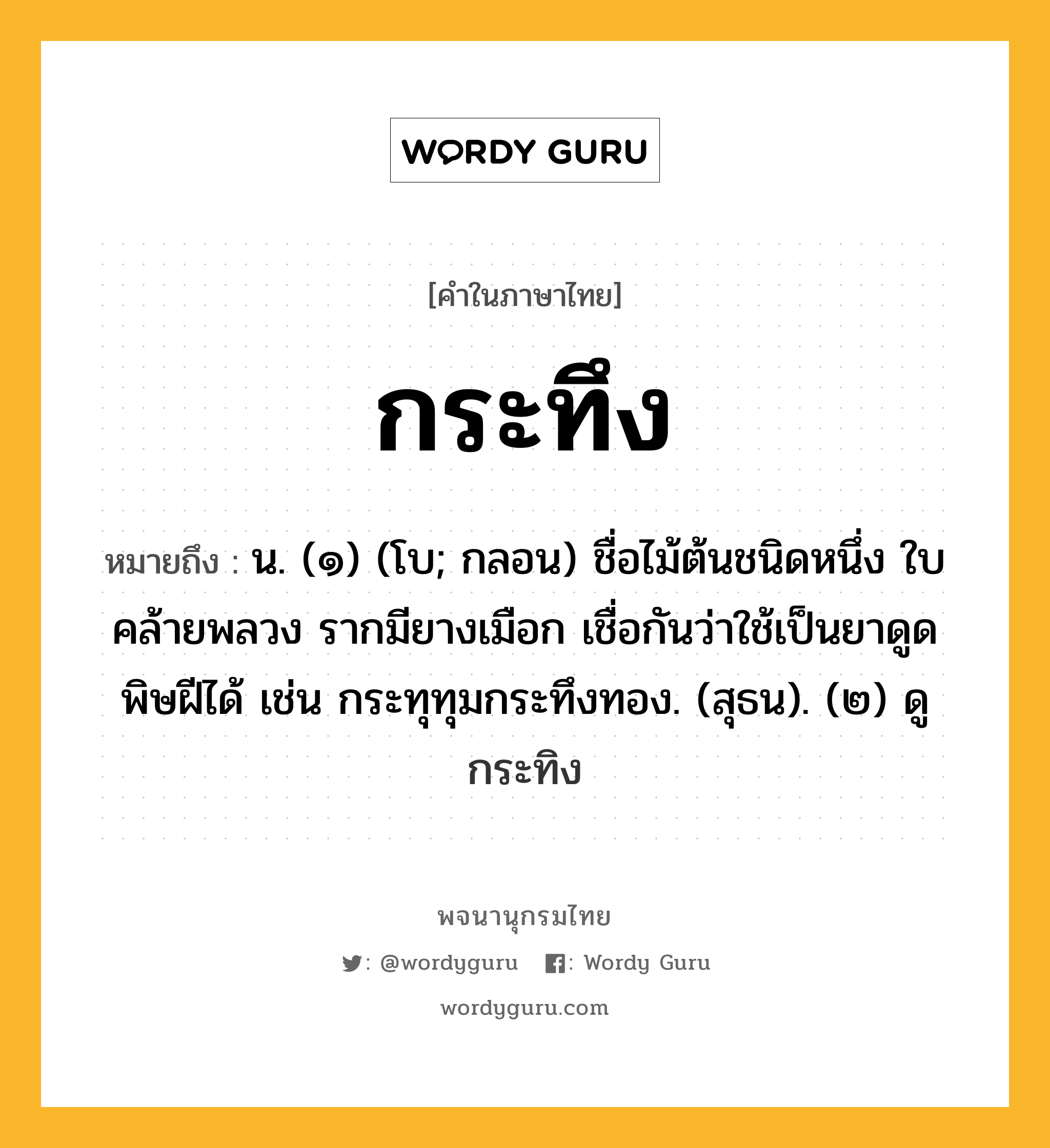 กระทึง หมายถึงอะไร?, คำในภาษาไทย กระทึง หมายถึง น. (๑) (โบ; กลอน) ชื่อไม้ต้นชนิดหนึ่ง ใบคล้ายพลวง รากมียางเมือก เชื่อกันว่าใช้เป็นยาดูดพิษฝีได้ เช่น กระทุทุมกระทึงทอง. (สุธน). (๒) ดู กระทิง