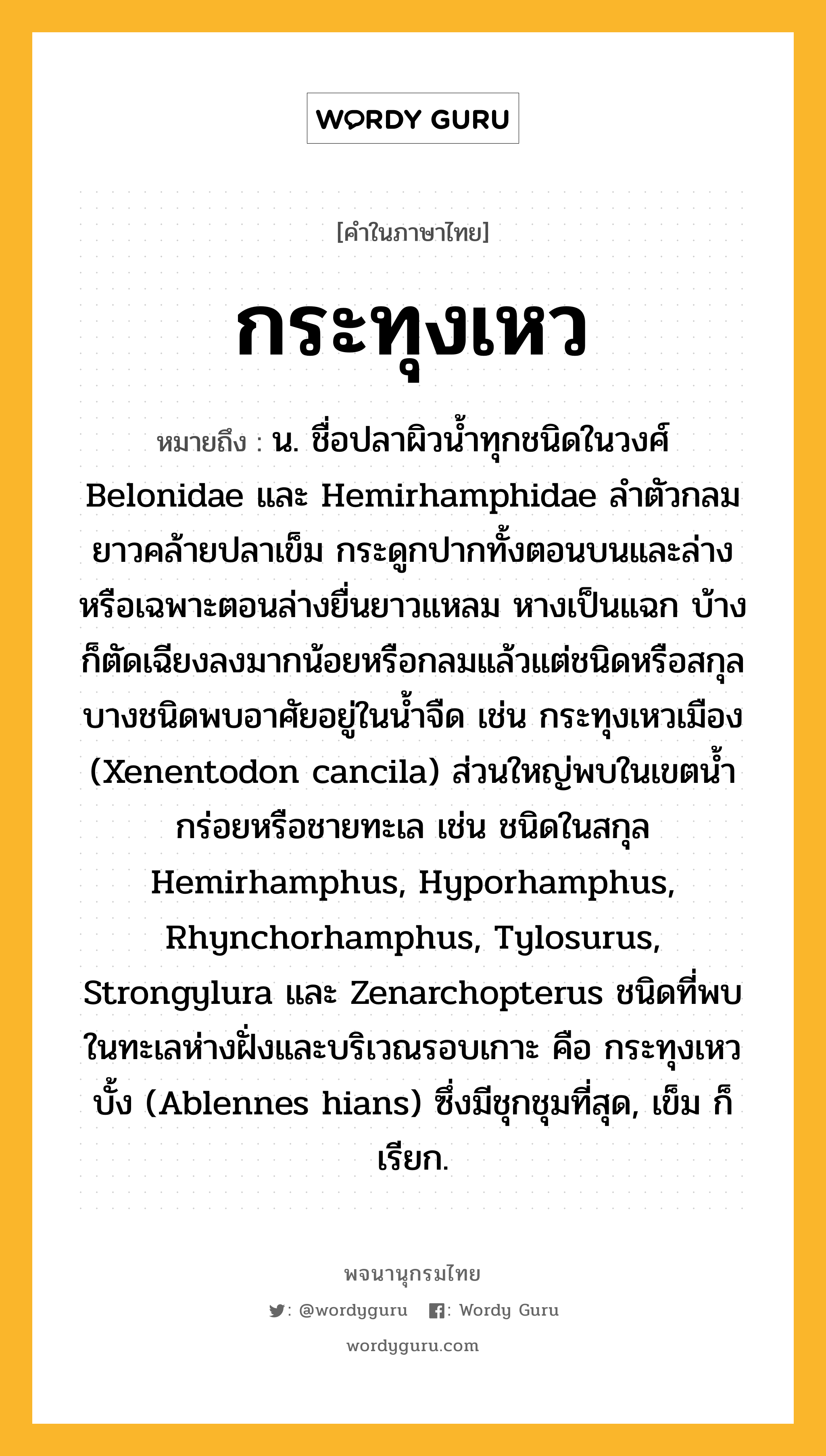 กระทุงเหว หมายถึงอะไร?, คำในภาษาไทย กระทุงเหว หมายถึง น. ชื่อปลาผิวนํ้าทุกชนิดในวงศ์ Belonidae และ Hemirhamphidae ลําตัวกลมยาวคล้ายปลาเข็ม กระดูกปากทั้งตอนบนและล่างหรือเฉพาะตอนล่างยื่นยาวแหลม หางเป็นแฉก บ้างก็ตัดเฉียงลงมากน้อยหรือกลมแล้วแต่ชนิดหรือสกุล บางชนิดพบอาศัยอยู่ในนํ้าจืด เช่น กระทุงเหวเมือง (Xenentodon cancila) ส่วนใหญ่พบในเขตนํ้ากร่อยหรือชายทะเล เช่น ชนิดในสกุล Hemirhamphus, Hyporhamphus, Rhynchorhamphus, Tylosurus, Strongylura และ Zenarchopterus ชนิดที่พบในทะเลห่างฝั่งและบริเวณรอบเกาะ คือ กระทุงเหวบั้ง (Ablennes hians) ซึ่งมีชุกชุมที่สุด, เข็ม ก็เรียก.