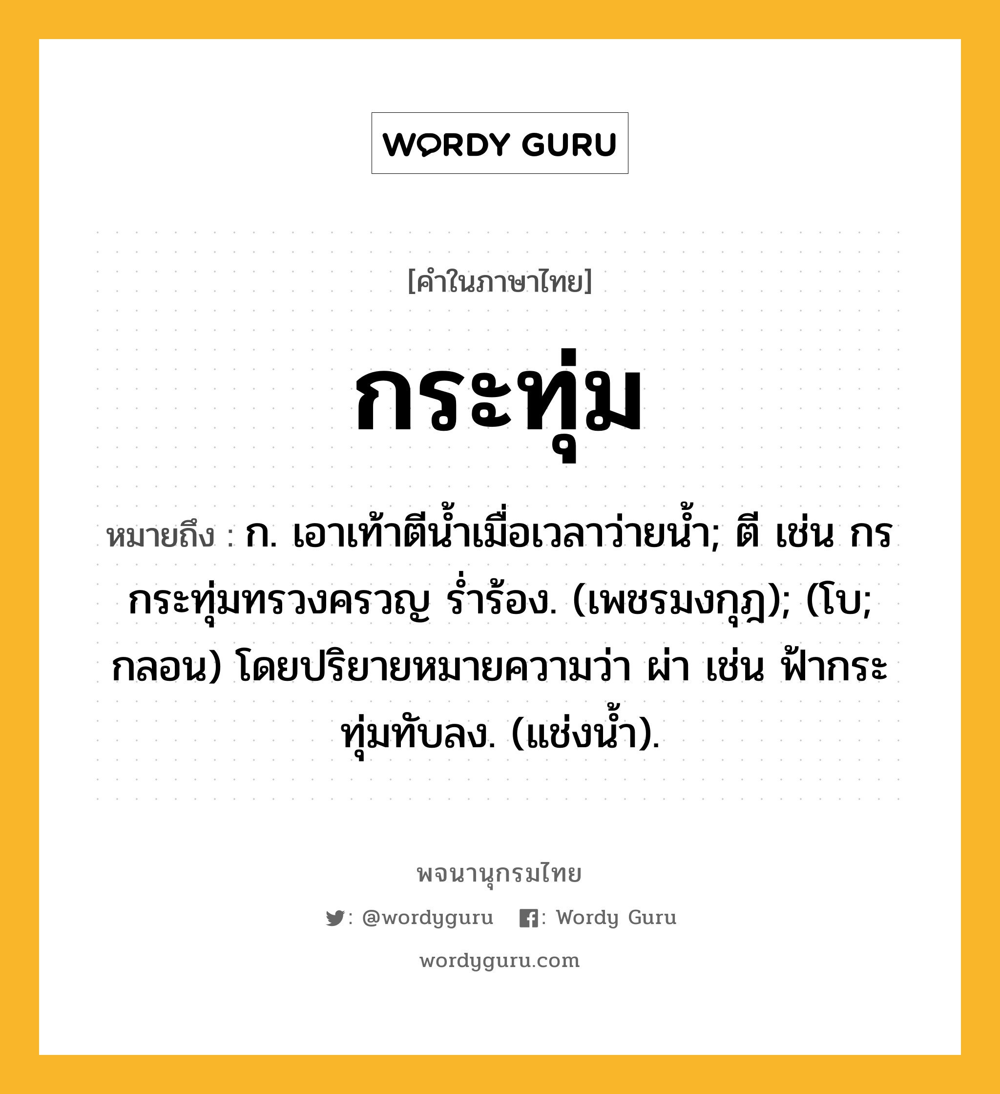 กระทุ่ม หมายถึงอะไร?, คำในภาษาไทย กระทุ่ม หมายถึง ก. เอาเท้าตีนํ้าเมื่อเวลาว่ายนํ้า; ตี เช่น กรกระทุ่มทรวงครวญ รํ่าร้อง. (เพชรมงกุฎ); (โบ; กลอน) โดยปริยายหมายความว่า ผ่า เช่น ฟ้ากระทุ่มทับลง. (แช่งน้ำ).