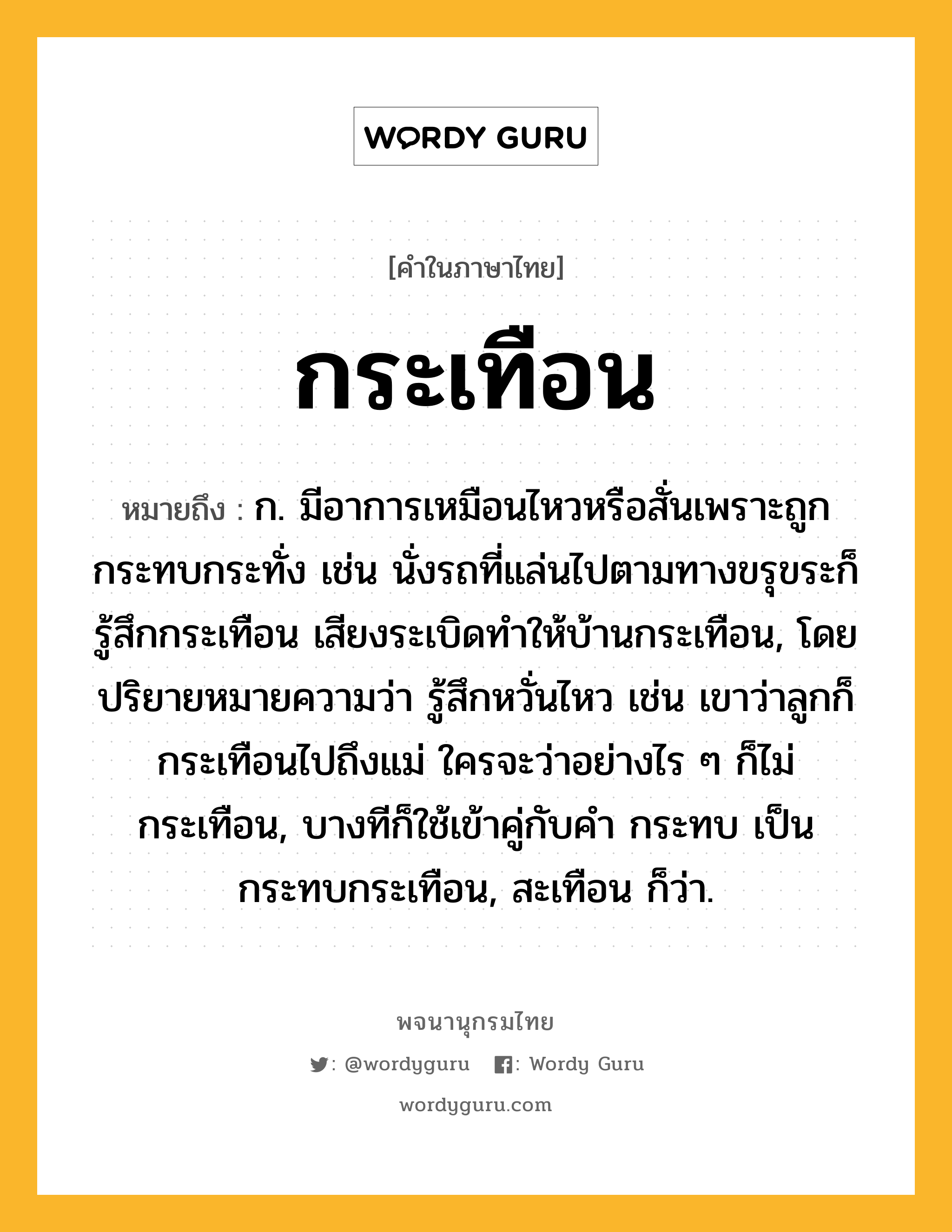 กระเทือน หมายถึงอะไร?, คำในภาษาไทย กระเทือน หมายถึง ก. มีอาการเหมือนไหวหรือสั่นเพราะถูกกระทบกระทั่ง เช่น นั่งรถที่แล่นไปตามทางขรุขระก็รู้สึกกระเทือน เสียงระเบิดทำให้บ้านกระเทือน, โดยปริยายหมายความว่า รู้สึกหวั่นไหว เช่น เขาว่าลูกก็กระเทือนไปถึงแม่ ใครจะว่าอย่างไร ๆ ก็ไม่กระเทือน, บางทีก็ใช้เข้าคู่กับคํา กระทบ เป็น กระทบกระเทือน, สะเทือน ก็ว่า.