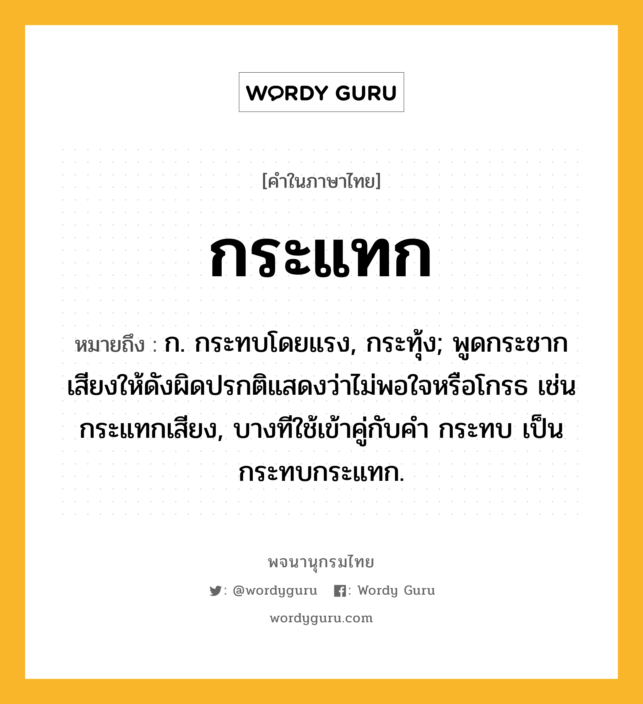 กระแทก หมายถึงอะไร?, คำในภาษาไทย กระแทก หมายถึง ก. กระทบโดยแรง, กระทุ้ง; พูดกระชากเสียงให้ดังผิดปรกติแสดงว่าไม่พอใจหรือโกรธ เช่น กระแทกเสียง, บางทีใช้เข้าคู่กับคํา กระทบ เป็น กระทบกระแทก.