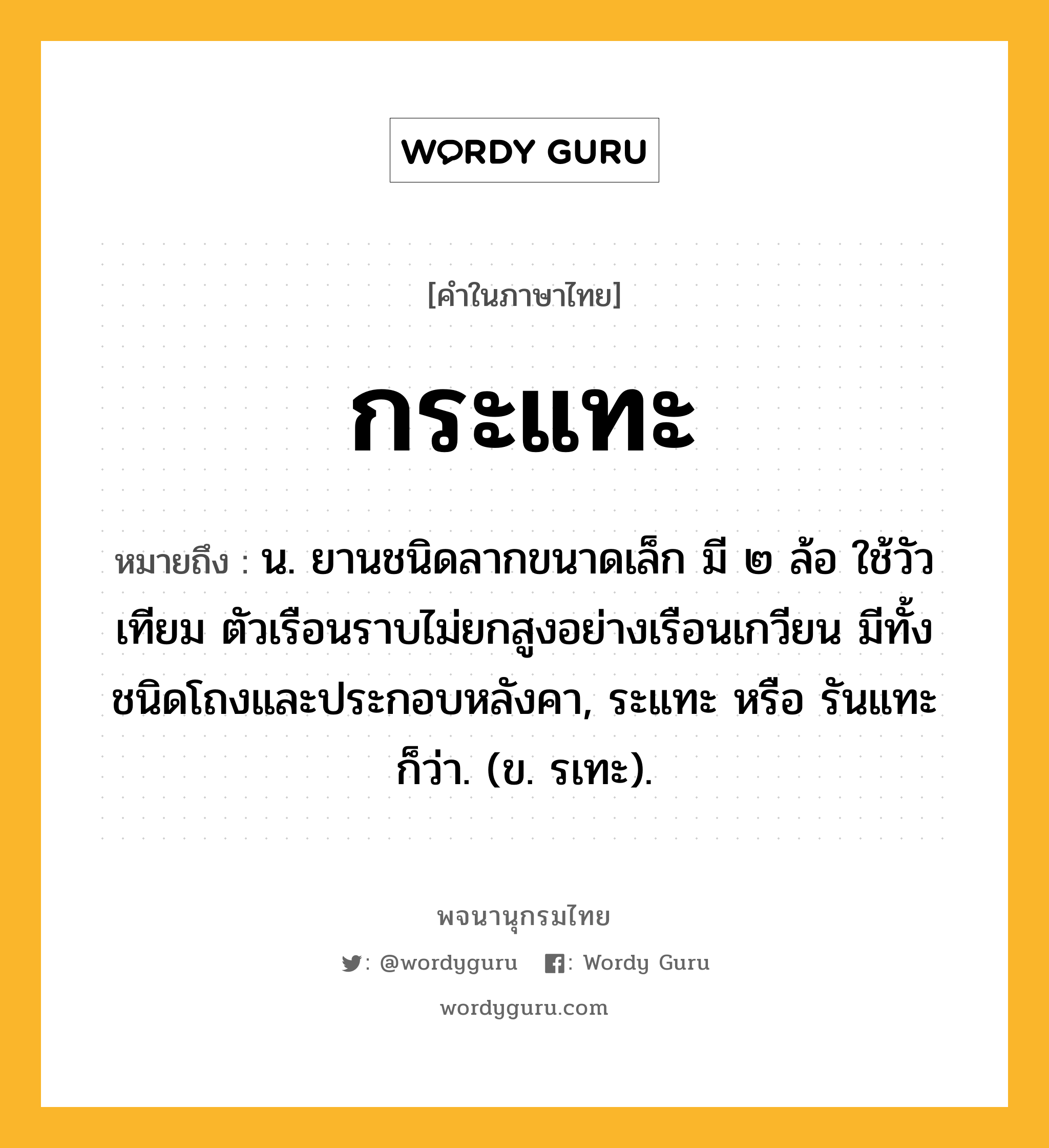 กระแทะ ความหมาย หมายถึงอะไร?, คำในภาษาไทย กระแทะ หมายถึง น. ยานชนิดลากขนาดเล็ก มี ๒ ล้อ ใช้วัวเทียม ตัวเรือนราบไม่ยกสูงอย่างเรือนเกวียน มีทั้งชนิดโถงและประกอบหลังคา, ระแทะ หรือ รันแทะ ก็ว่า. (ข. รเทะ).