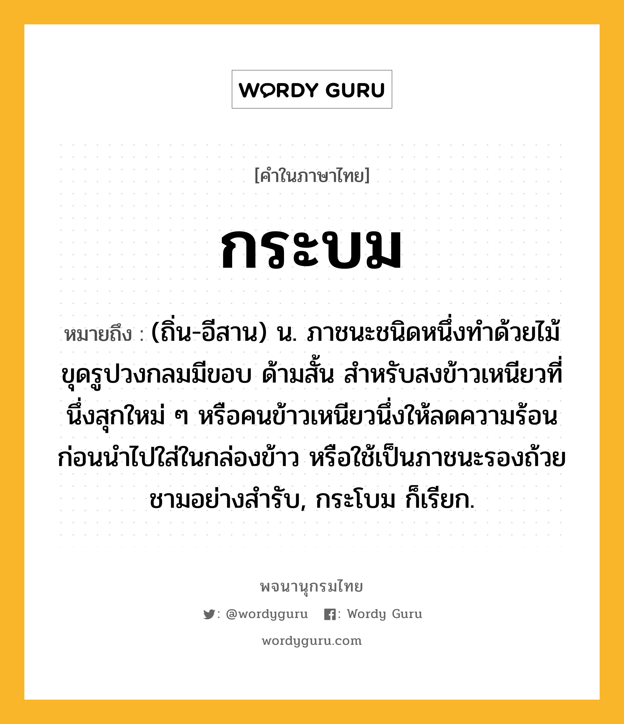 กระบม หมายถึงอะไร?, คำในภาษาไทย กระบม หมายถึง (ถิ่น-อีสาน) น. ภาชนะชนิดหนึ่งทําด้วยไม้ขุดรูปวงกลมมีขอบ ด้ามสั้น สำหรับสงข้าวเหนียวที่นึ่งสุกใหม่ ๆ หรือคนข้าวเหนียวนึ่งให้ลดความร้อนก่อนนำไปใส่ในกล่องข้าว หรือใช้เป็นภาชนะรองถ้วยชามอย่างสำรับ, กระโบม ก็เรียก.