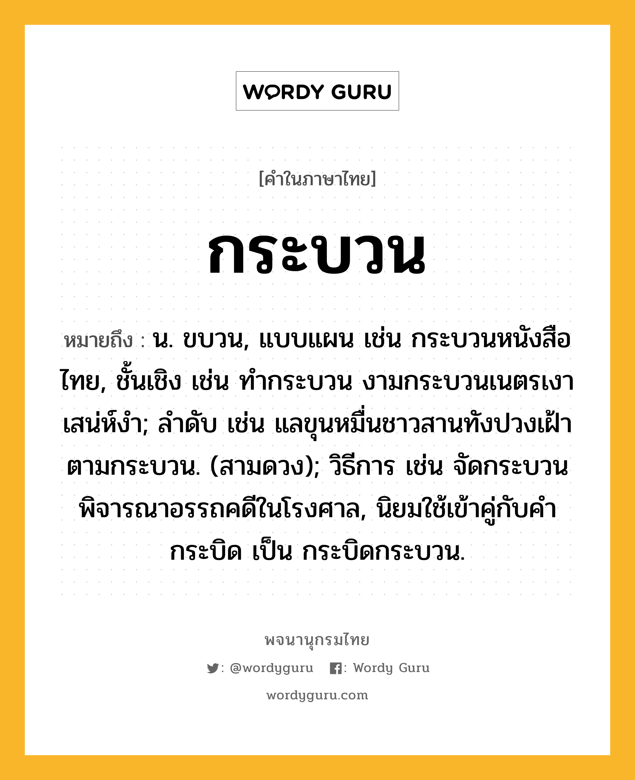 กระบวน หมายถึงอะไร?, คำในภาษาไทย กระบวน หมายถึง น. ขบวน, แบบแผน เช่น กระบวนหนังสือไทย, ชั้นเชิง เช่น ทํากระบวน งามกระบวนเนตรเงาเสน่ห์งํา; ลําดับ เช่น แลขุนหมื่นชาวสานทังปวงเฝ้าตามกระบวน. (สามดวง); วิธีการ เช่น จัดกระบวนพิจารณาอรรถคดีในโรงศาล, นิยมใช้เข้าคู่กับคํา กระบิด เป็น กระบิดกระบวน.