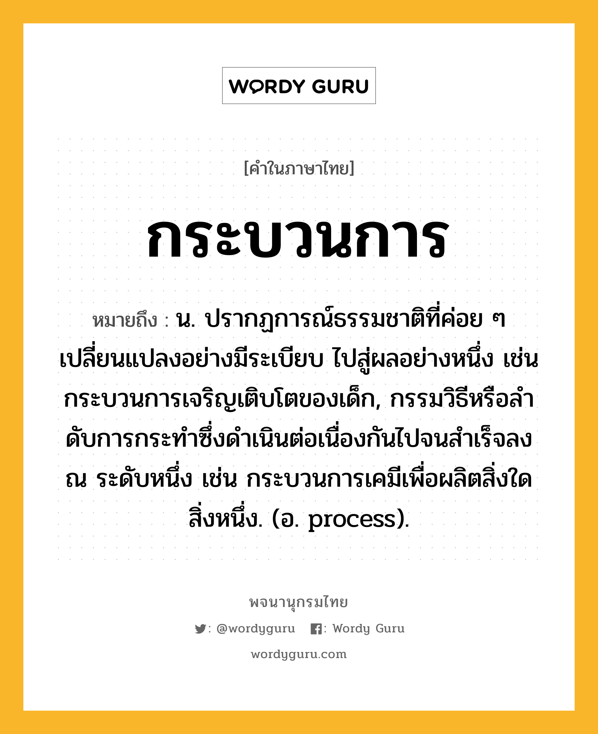 กระบวนการ หมายถึงอะไร?, คำในภาษาไทย กระบวนการ หมายถึง น. ปรากฏการณ์ธรรมชาติที่ค่อย ๆ เปลี่ยนแปลงอย่างมีระเบียบ ไปสู่ผลอย่างหนึ่ง เช่น กระบวนการเจริญเติบโตของเด็ก, กรรมวิธีหรือลําดับการกระทําซึ่งดําเนินต่อเนื่องกันไปจนสําเร็จลง ณ ระดับหนึ่ง เช่น กระบวนการเคมีเพื่อผลิตสิ่งใดสิ่งหนึ่ง. (อ. process).