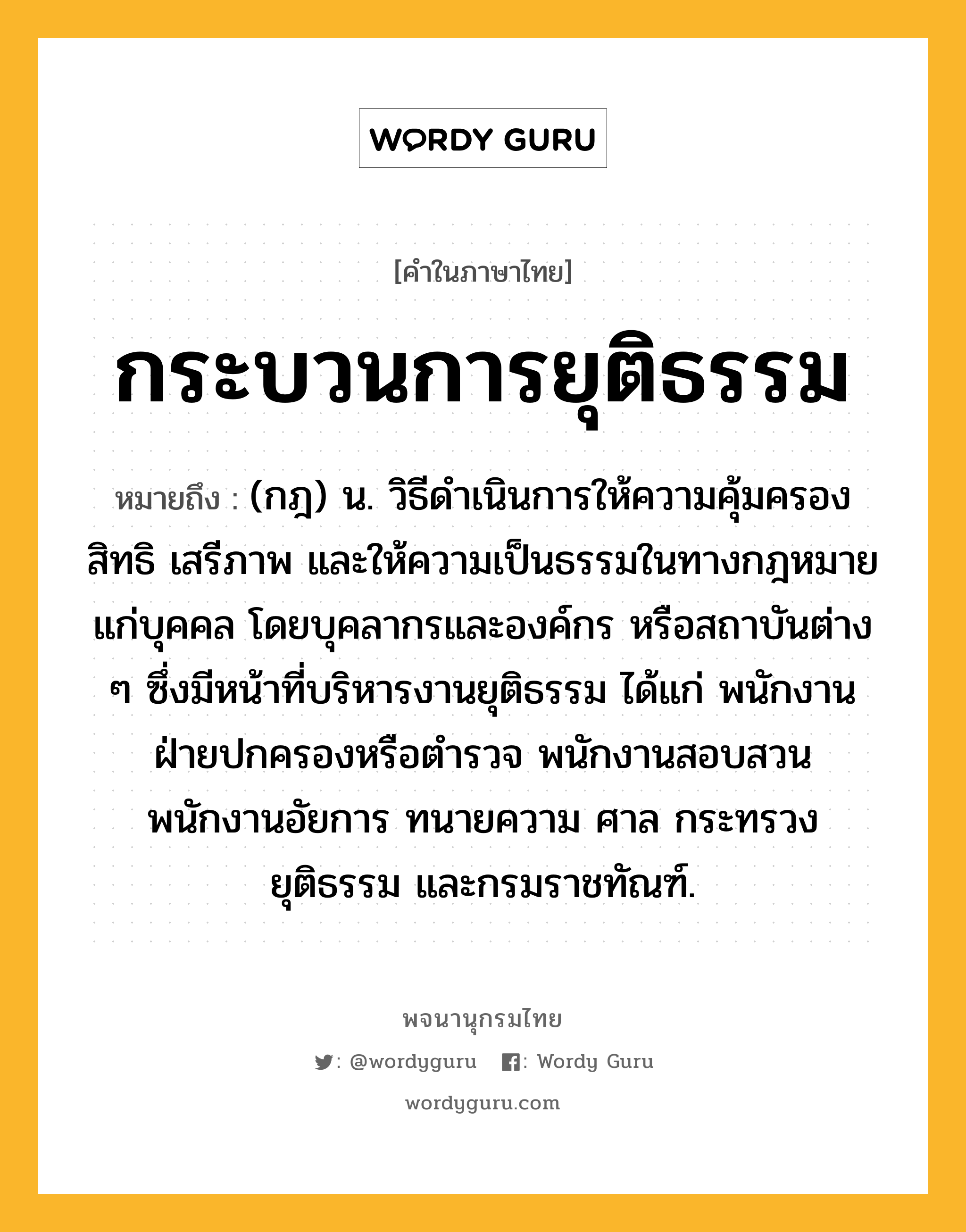 กระบวนการยุติธรรม หมายถึงอะไร?, คำในภาษาไทย กระบวนการยุติธรรม หมายถึง (กฎ) น. วิธีดําเนินการให้ความคุ้มครองสิทธิ เสรีภาพ และให้ความเป็นธรรมในทางกฎหมายแก่บุคคล โดยบุคลากรและองค์กร หรือสถาบันต่าง ๆ ซึ่งมีหน้าที่บริหารงานยุติธรรม ได้แก่ พนักงานฝ่ายปกครองหรือตํารวจ พนักงานสอบสวน พนักงานอัยการ ทนายความ ศาล กระทรวงยุติธรรม และกรมราชทัณฑ์.