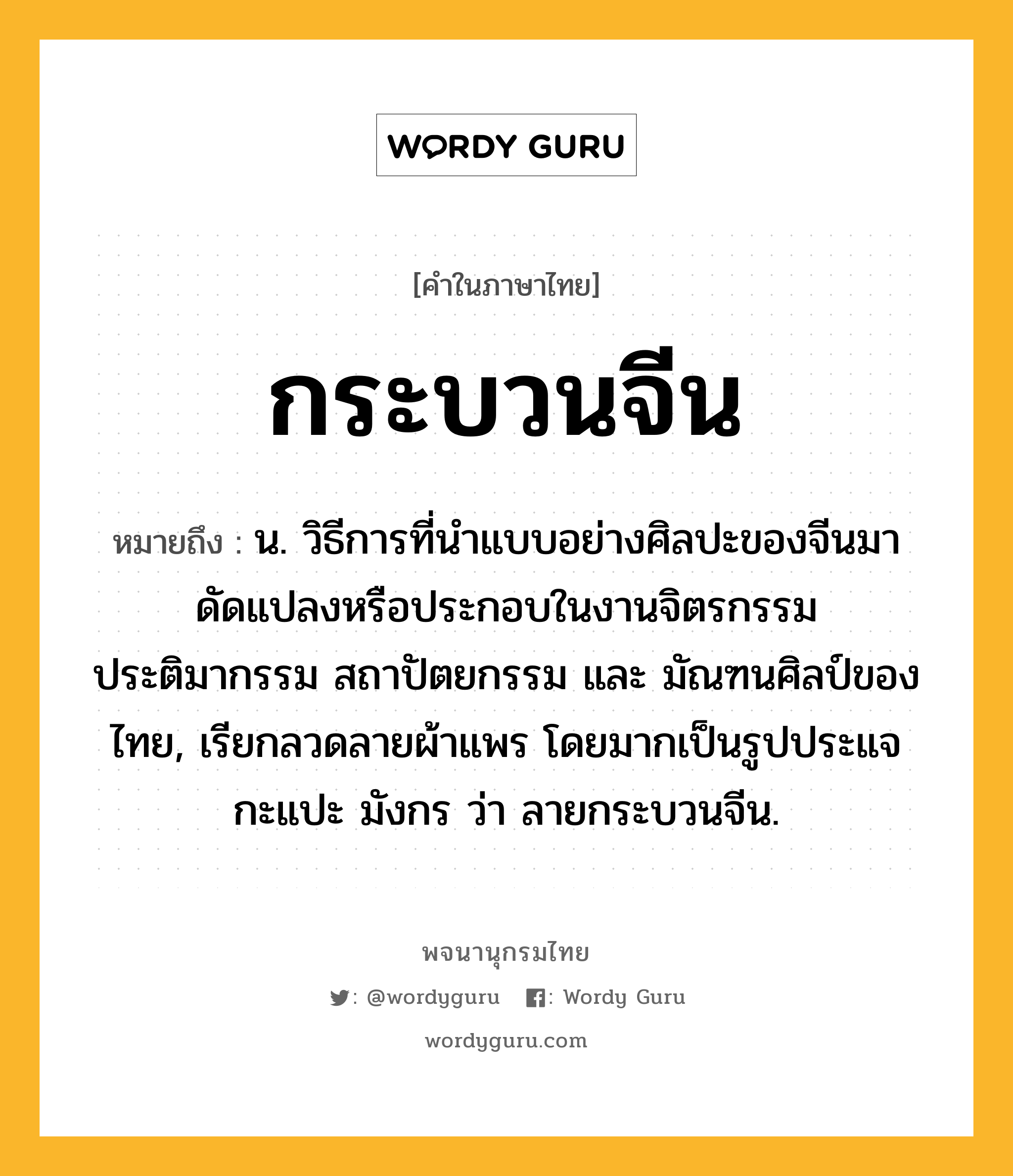 กระบวนจีน หมายถึงอะไร?, คำในภาษาไทย กระบวนจีน หมายถึง น. วิธีการที่นำแบบอย่างศิลปะของจีนมาดัดแปลงหรือประกอบในงานจิตรกรรม ประติมากรรม สถาปัตยกรรม และ มัณฑนศิลป์ของไทย, เรียกลวดลายผ้าแพร โดยมากเป็นรูปประแจ กะแปะ มังกร ว่า ลายกระบวนจีน.