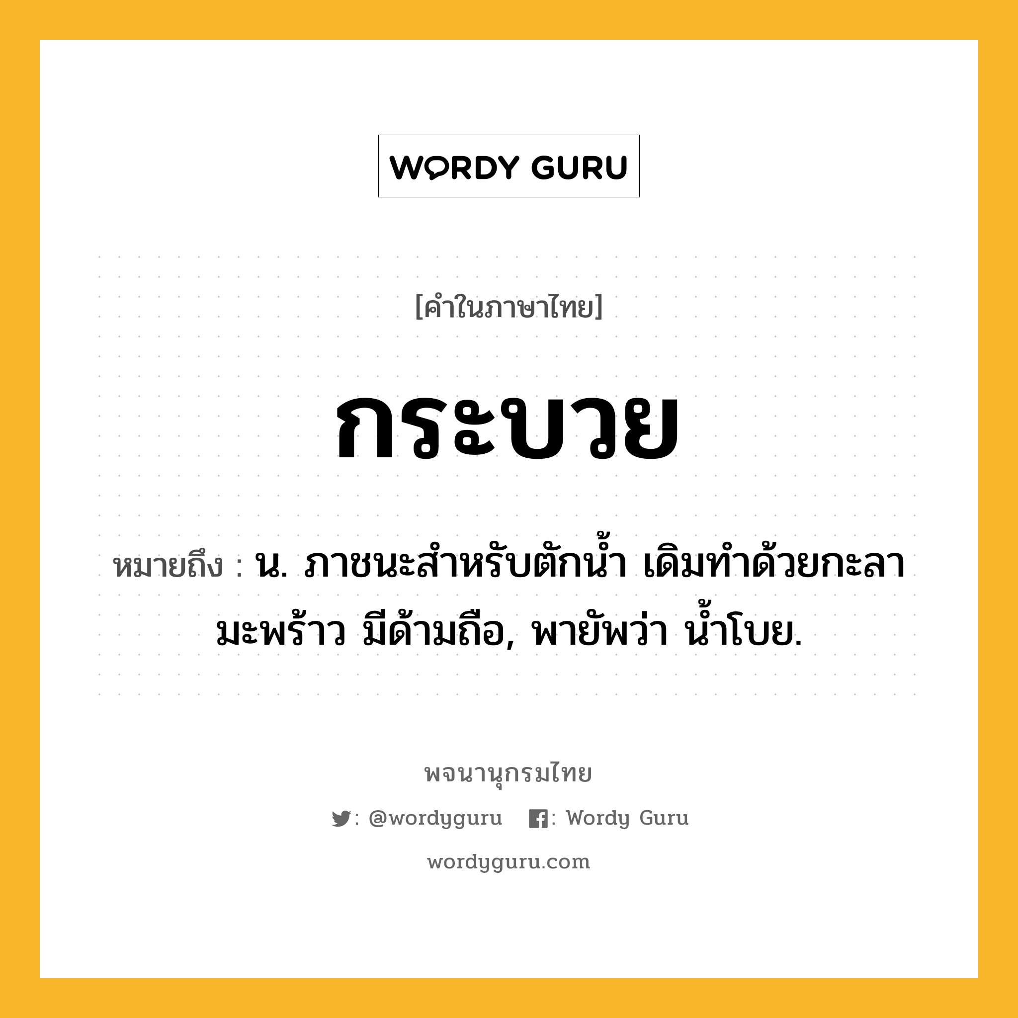 กระบวย หมายถึงอะไร?, คำในภาษาไทย กระบวย หมายถึง น. ภาชนะสําหรับตักนํ้า เดิมทําด้วยกะลามะพร้าว มีด้ามถือ, พายัพว่า น้ำโบย.