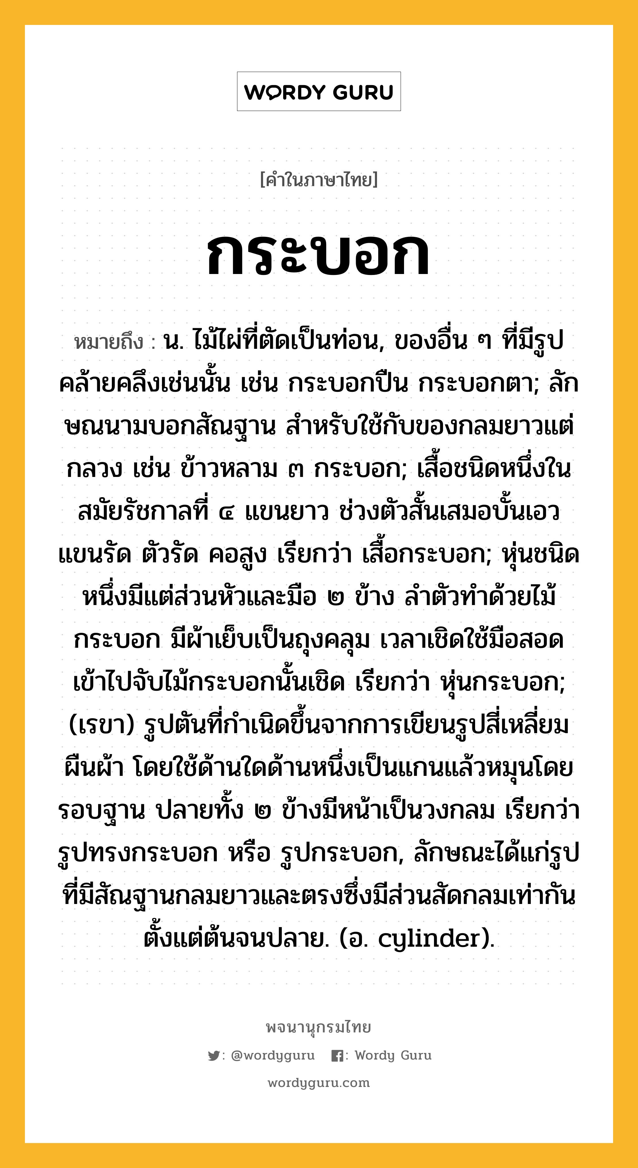 กระบอก หมายถึงอะไร?, คำในภาษาไทย กระบอก หมายถึง น. ไม้ไผ่ที่ตัดเป็นท่อน, ของอื่น ๆ ที่มีรูปคล้ายคลึงเช่นนั้น เช่น กระบอกปืน กระบอกตา; ลักษณนามบอกสัณฐาน สําหรับใช้กับของกลมยาวแต่กลวง เช่น ข้าวหลาม ๓ กระบอก; เสื้อชนิดหนึ่งในสมัยรัชกาลที่ ๔ แขนยาว ช่วงตัวสั้นเสมอบั้นเอว แขนรัด ตัวรัด คอสูง เรียกว่า เสื้อกระบอก; หุ่นชนิดหนึ่งมีแต่ส่วนหัวและมือ ๒ ข้าง ลำตัวทำด้วยไม้กระบอก มีผ้าเย็บเป็นถุงคลุม เวลาเชิดใช้มือสอดเข้าไปจับไม้กระบอกนั้นเชิด เรียกว่า หุ่นกระบอก; (เรขา) รูปตันที่กําเนิดขึ้นจากการเขียนรูปสี่เหลี่ยมผืนผ้า โดยใช้ด้านใดด้านหนึ่งเป็นแกนแล้วหมุนโดยรอบฐาน ปลายทั้ง ๒ ข้างมีหน้าเป็นวงกลม เรียกว่า รูปทรงกระบอก หรือ รูปกระบอก, ลักษณะได้แก่รูปที่มีสัณฐานกลมยาวและตรงซึ่งมีส่วนสัดกลมเท่ากันตั้งแต่ต้นจนปลาย. (อ. cylinder).