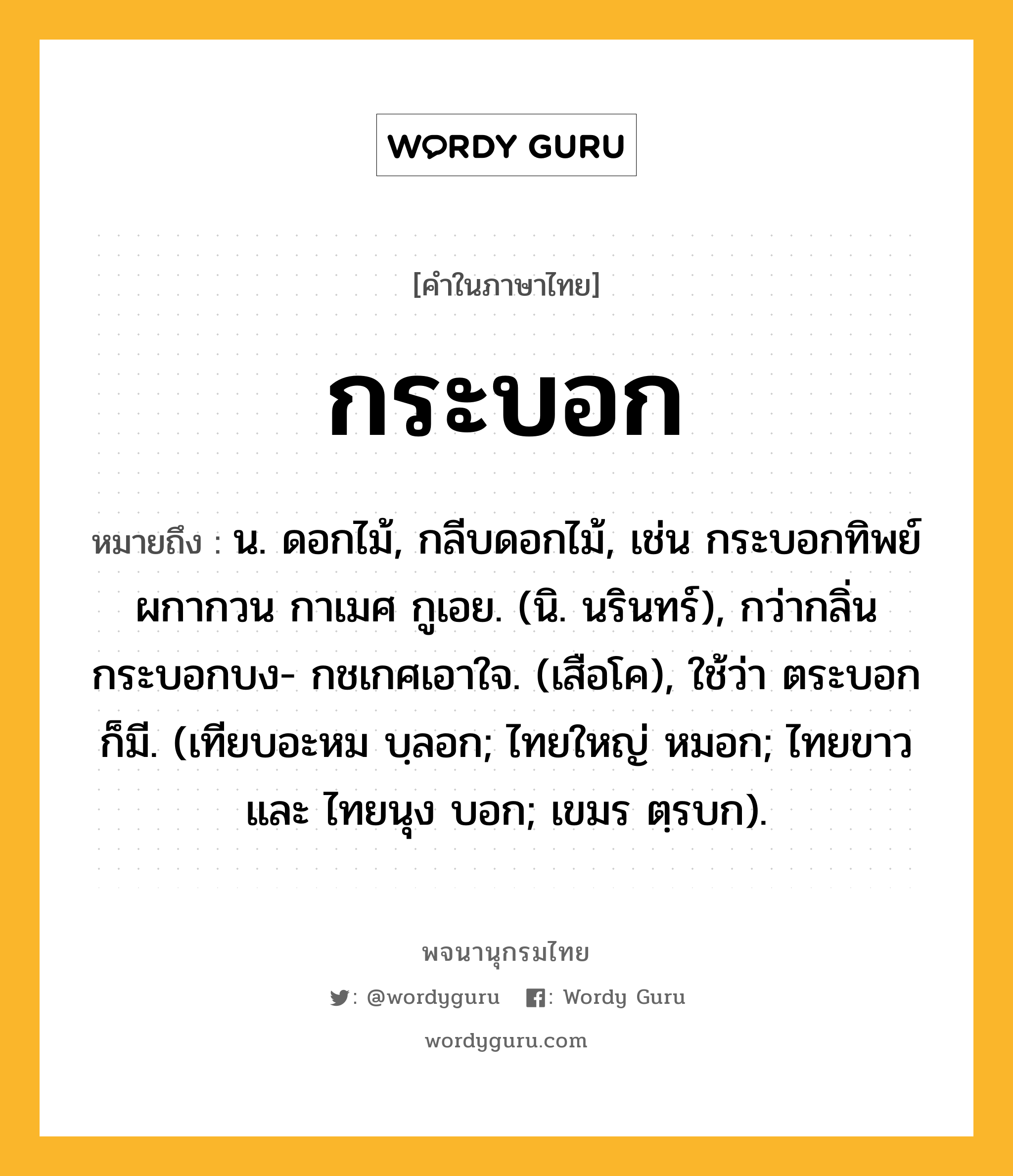 กระบอก หมายถึงอะไร?, คำในภาษาไทย กระบอก หมายถึง น. ดอกไม้, กลีบดอกไม้, เช่น กระบอกทิพย์ผกากวน กาเมศ กูเอย. (นิ. นรินทร์), กว่ากลิ่นกระบอกบง- กชเกศเอาใจ. (เสือโค), ใช้ว่า ตระบอก ก็มี. (เทียบอะหม บฺลอก; ไทยใหญ่ หมอก; ไทยขาว และ ไทยนุง บอก; เขมร ตฺรบก).