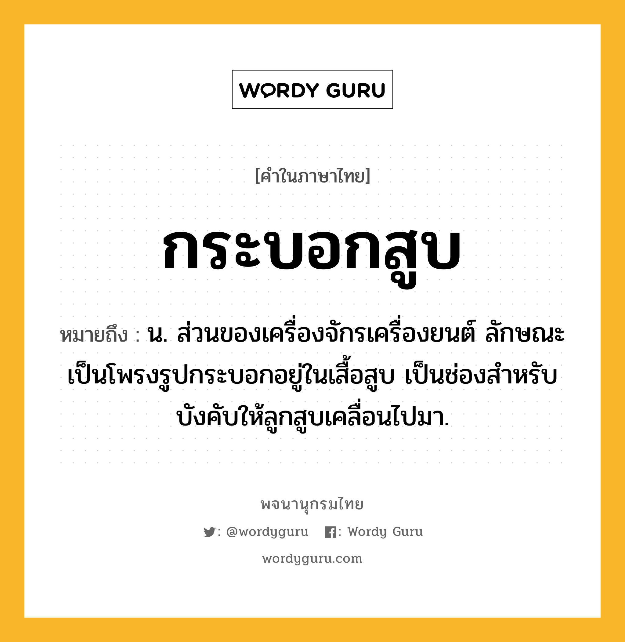 กระบอกสูบ ความหมาย หมายถึงอะไร?, คำในภาษาไทย กระบอกสูบ หมายถึง น. ส่วนของเครื่องจักรเครื่องยนต์ ลักษณะเป็นโพรงรูปกระบอกอยู่ในเสื้อสูบ เป็นช่องสําหรับบังคับให้ลูกสูบเคลื่อนไปมา.