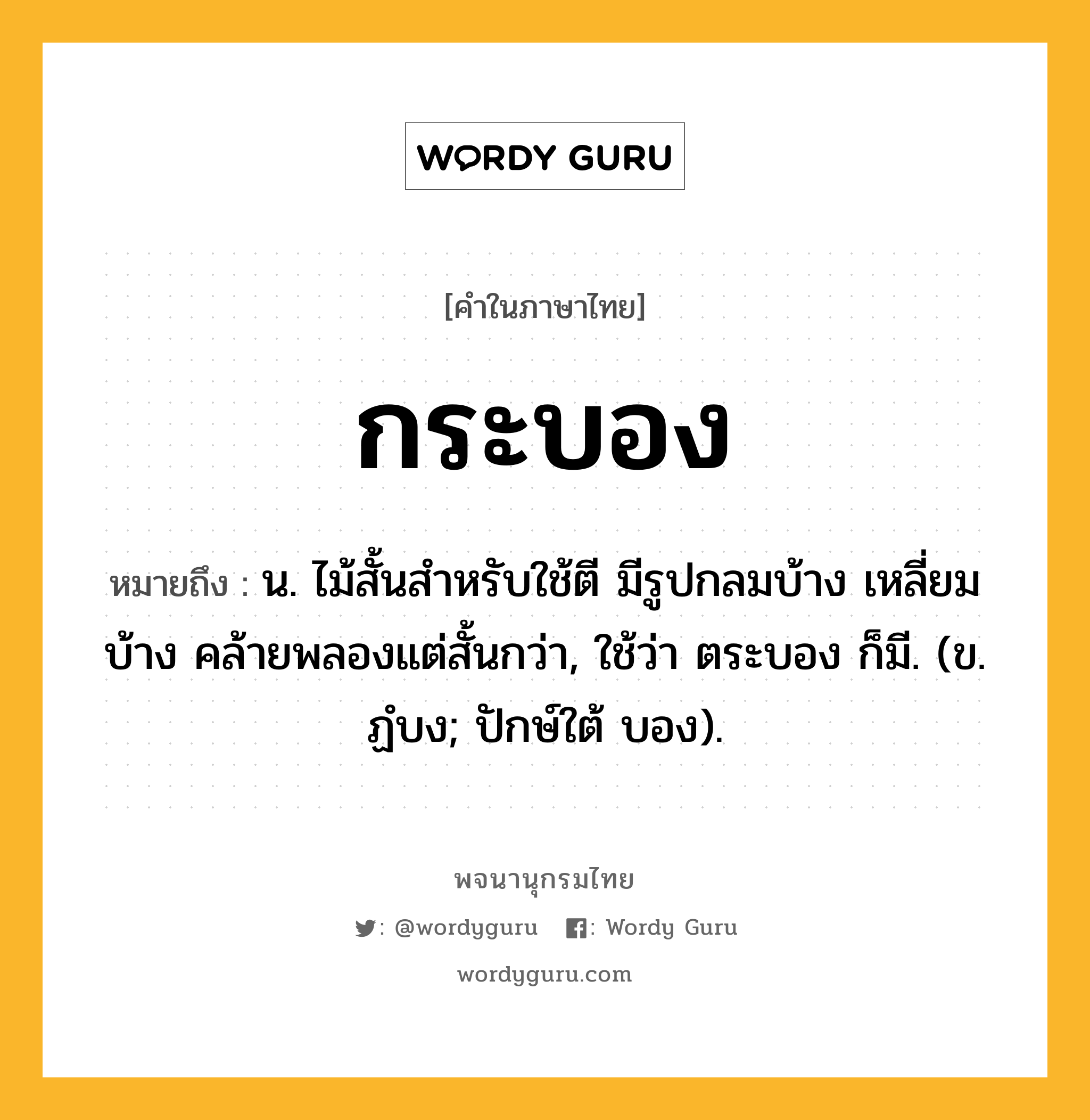 กระบอง หมายถึงอะไร?, คำในภาษาไทย กระบอง หมายถึง น. ไม้สั้นสําหรับใช้ตี มีรูปกลมบ้าง เหลี่ยมบ้าง คล้ายพลองแต่สั้นกว่า, ใช้ว่า ตระบอง ก็มี. (ข. ฏํบง; ปักษ์ใต้ บอง).