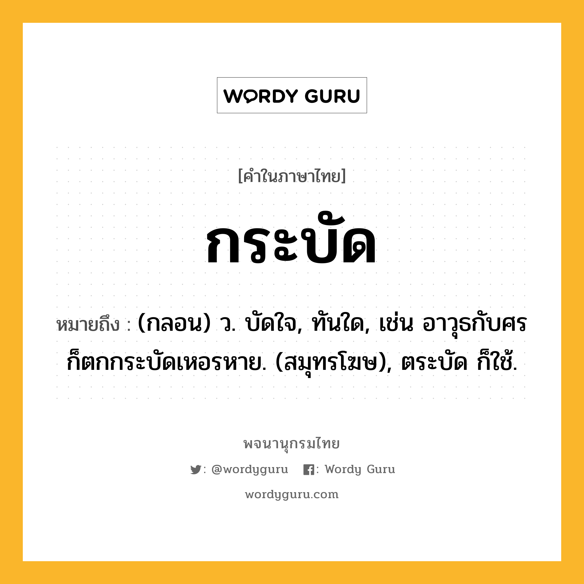 กระบัด หมายถึงอะไร?, คำในภาษาไทย กระบัด หมายถึง (กลอน) ว. บัดใจ, ทันใด, เช่น อาวุธกับศรก็ตกกระบัดเหอรหาย. (สมุทรโฆษ), ตระบัด ก็ใช้.