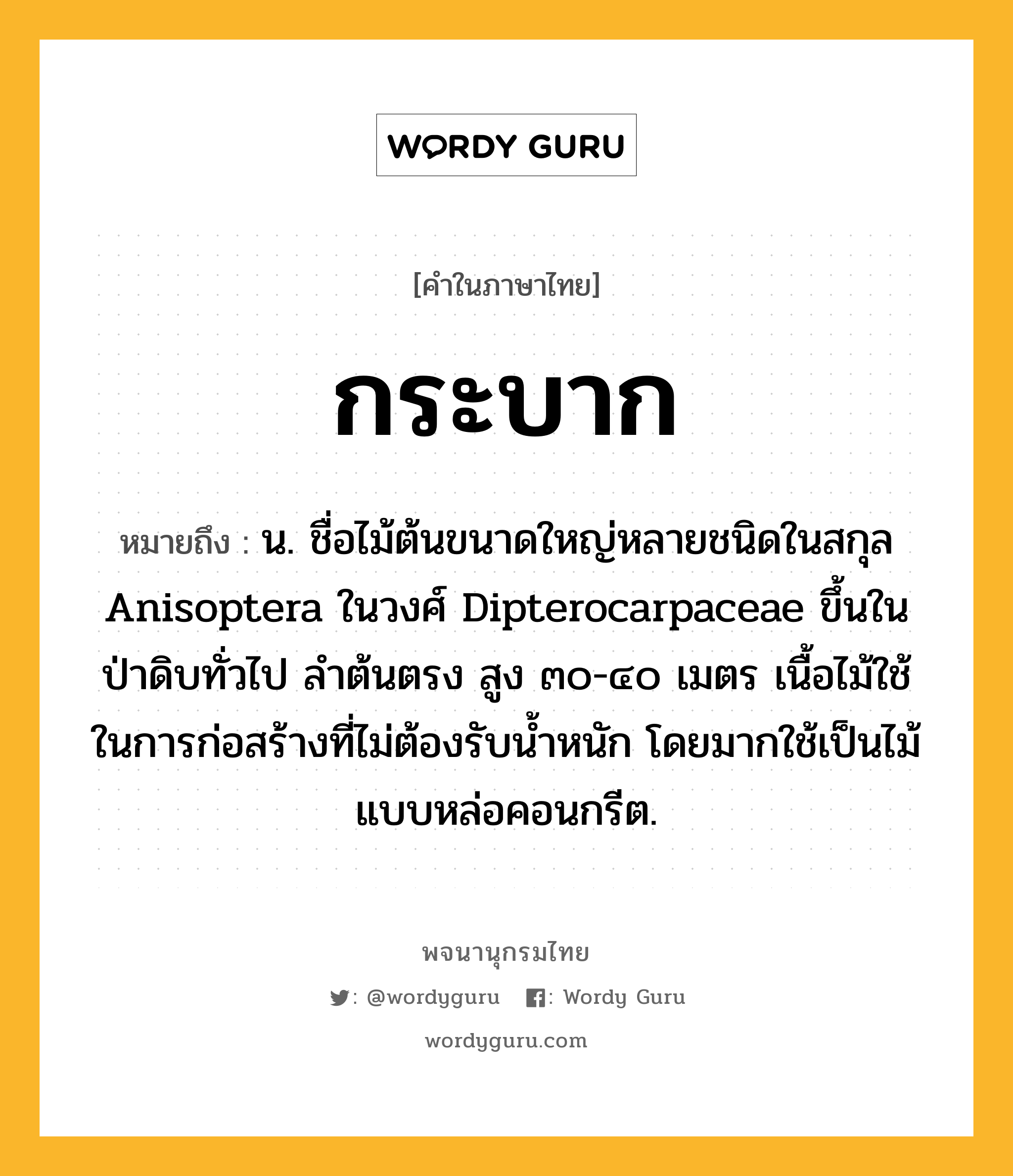 กระบาก หมายถึงอะไร?, คำในภาษาไทย กระบาก หมายถึง น. ชื่อไม้ต้นขนาดใหญ่หลายชนิดในสกุล Anisoptera ในวงศ์ Dipterocarpaceae ขึ้นในป่าดิบทั่วไป ลําต้นตรง สูง ๓๐-๔๐ เมตร เนื้อไม้ใช้ในการก่อสร้างที่ไม่ต้องรับนํ้าหนัก โดยมากใช้เป็นไม้แบบหล่อคอนกรีต.