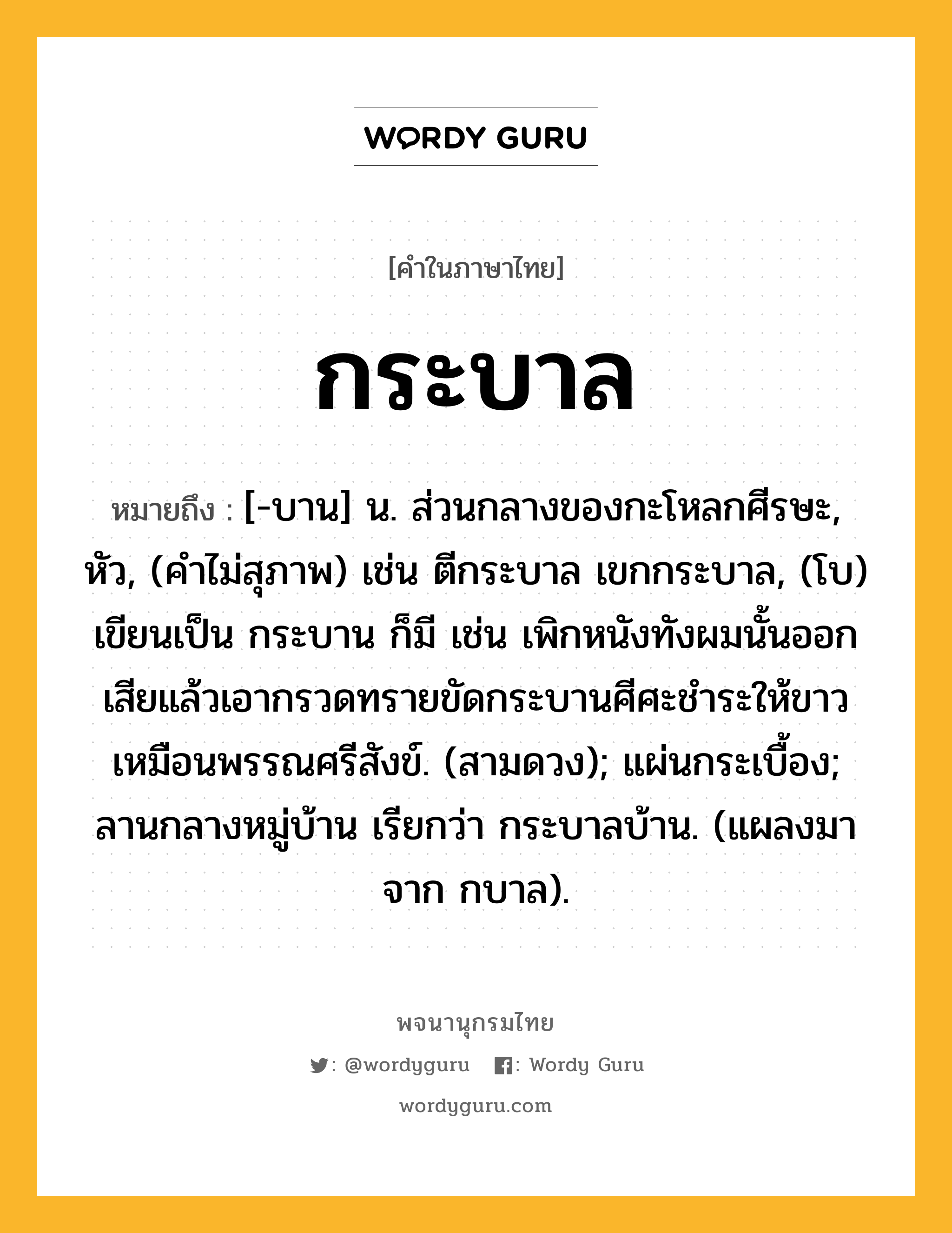 กระบาล หมายถึงอะไร?, คำในภาษาไทย กระบาล หมายถึง [-บาน] น. ส่วนกลางของกะโหลกศีรษะ, หัว, (คำไม่สุภาพ) เช่น ตีกระบาล เขกกระบาล, (โบ) เขียนเป็น กระบาน ก็มี เช่น เพิกหนังทังผมนั้นออกเสียแล้วเอากรวดทรายขัดกระบานศีศะชำระให้ขาวเหมือนพรรณศรีสังข์. (สามดวง); แผ่นกระเบื้อง; ลานกลางหมู่บ้าน เรียกว่า กระบาลบ้าน. (แผลงมาจาก กบาล).