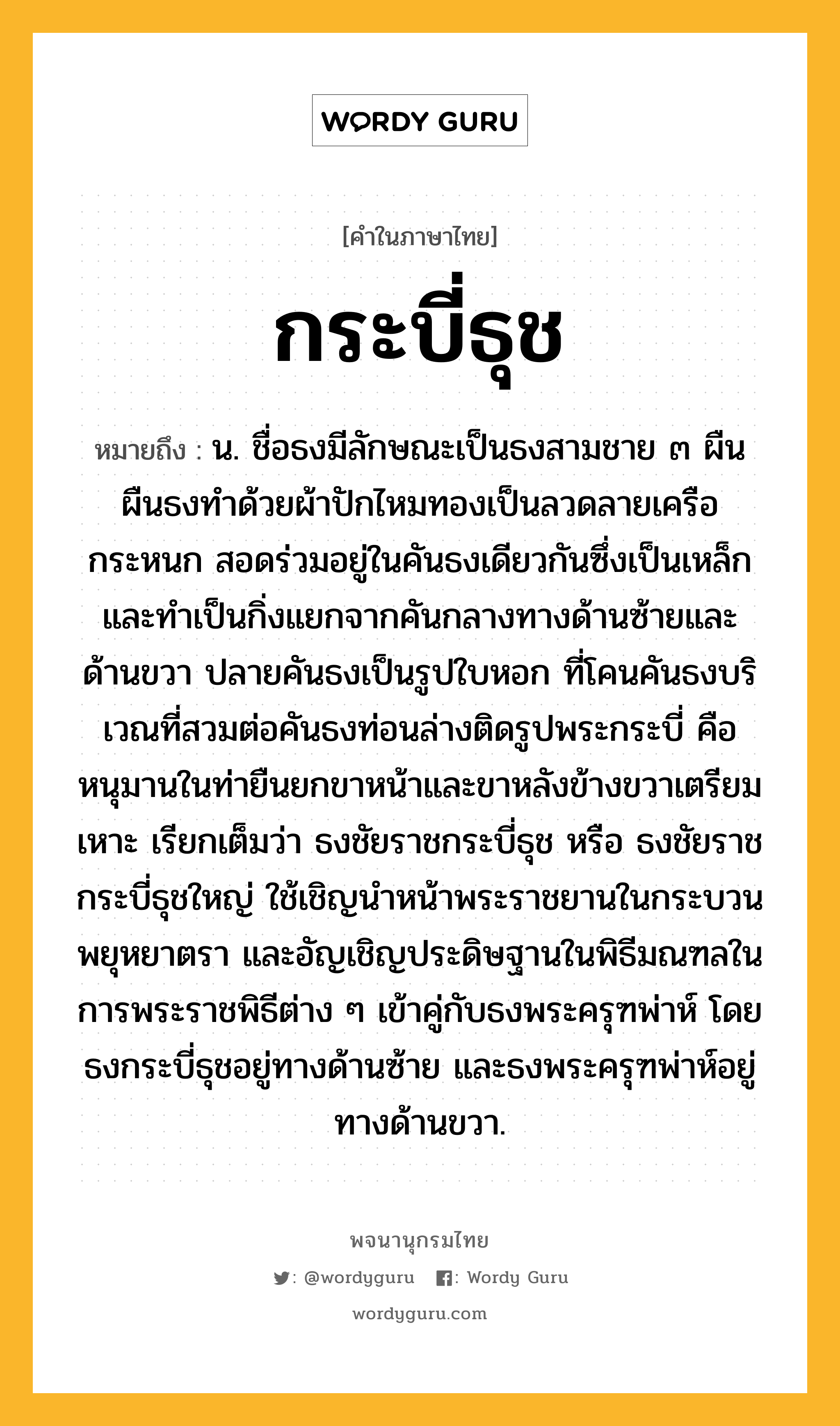 กระบี่ธุช ความหมาย หมายถึงอะไร?, คำในภาษาไทย กระบี่ธุช หมายถึง น. ชื่อธงมีลักษณะเป็นธงสามชาย ๓ ผืน ผืนธงทำด้วยผ้าปักไหมทองเป็นลวดลายเครือกระหนก สอดร่วมอยู่ในคันธงเดียวกันซึ่งเป็นเหล็ก และทำเป็นกิ่งแยกจากคันกลางทางด้านซ้ายและด้านขวา ปลายคันธงเป็นรูปใบหอก ที่โคนคันธงบริเวณที่สวมต่อคันธงท่อนล่างติดรูปพระกระบี่ คือหนุมานในท่ายืนยกขาหน้าและขาหลังข้างขวาเตรียมเหาะ เรียกเต็มว่า ธงชัยราชกระบี่ธุช หรือ ธงชัยราชกระบี่ธุชใหญ่ ใช้เชิญนำหน้าพระราชยานในกระบวนพยุหยาตรา และอัญเชิญประดิษฐานในพิธีมณฑลในการพระราชพิธีต่าง ๆ เข้าคู่กับธงพระครุฑพ่าห์ โดยธงกระบี่ธุชอยู่ทางด้านซ้าย และธงพระครุฑพ่าห์อยู่ทางด้านขวา.