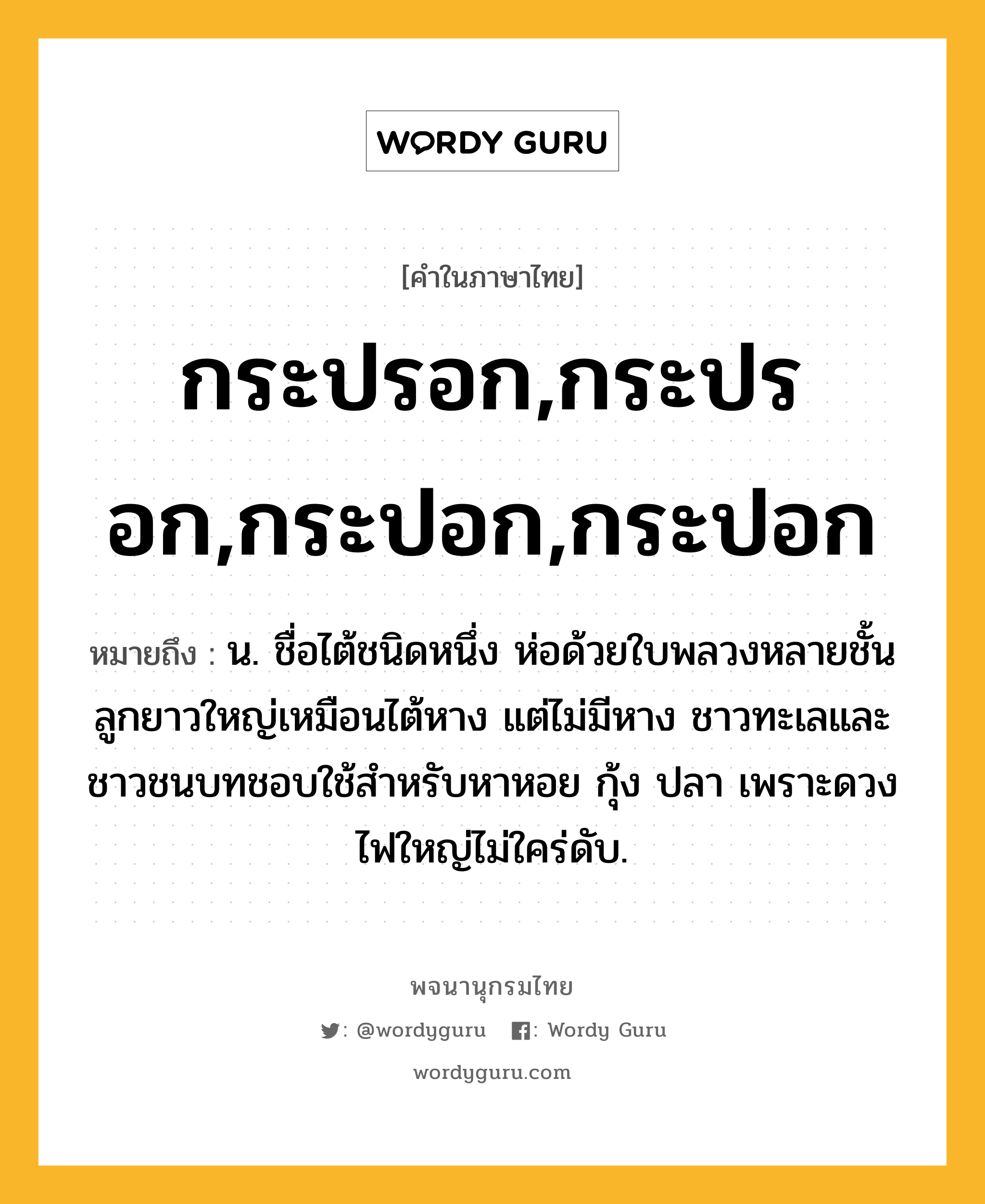 กระปรอก,กระปรอก,กระปอก,กระปอก หมายถึงอะไร?, คำในภาษาไทย กระปรอก,กระปรอก,กระปอก,กระปอก หมายถึง น. ชื่อไต้ชนิดหนึ่ง ห่อด้วยใบพลวงหลายชั้น ลูกยาวใหญ่เหมือนไต้หาง แต่ไม่มีหาง ชาวทะเลและชาวชนบทชอบใช้สําหรับหาหอย กุ้ง ปลา เพราะดวงไฟใหญ่ไม่ใคร่ดับ.